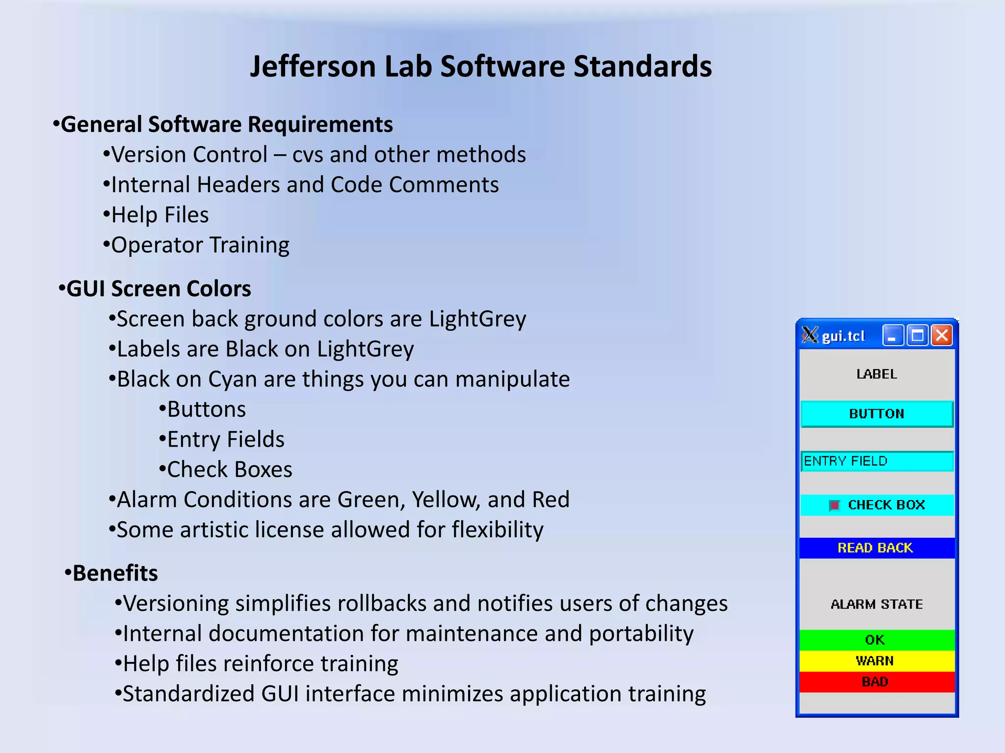 Jefferson Lab Software Standards
•GUI Screen Colors
•Screen back ground colors are LightGrey
•Labels are Black on LightGrey
•Black on Cyan are things you can manipulate
•Buttons
•Entry Fields
•Check Boxes
•Alarm Conditions are Green, Yellow, and Red
•Some artistic license allowed for flexibility
•General Software Requirements
•Version Control – cvs and other methods
•Internal Headers and Code Comments
•Help Files
•Operator Training
•Benefits
•Versioning simplifies rollbacks and notifies users of changes
•Internal documentation for maintenance and portability
•Help files reinforce training
•Standardized GUI interface minimizes application training
 