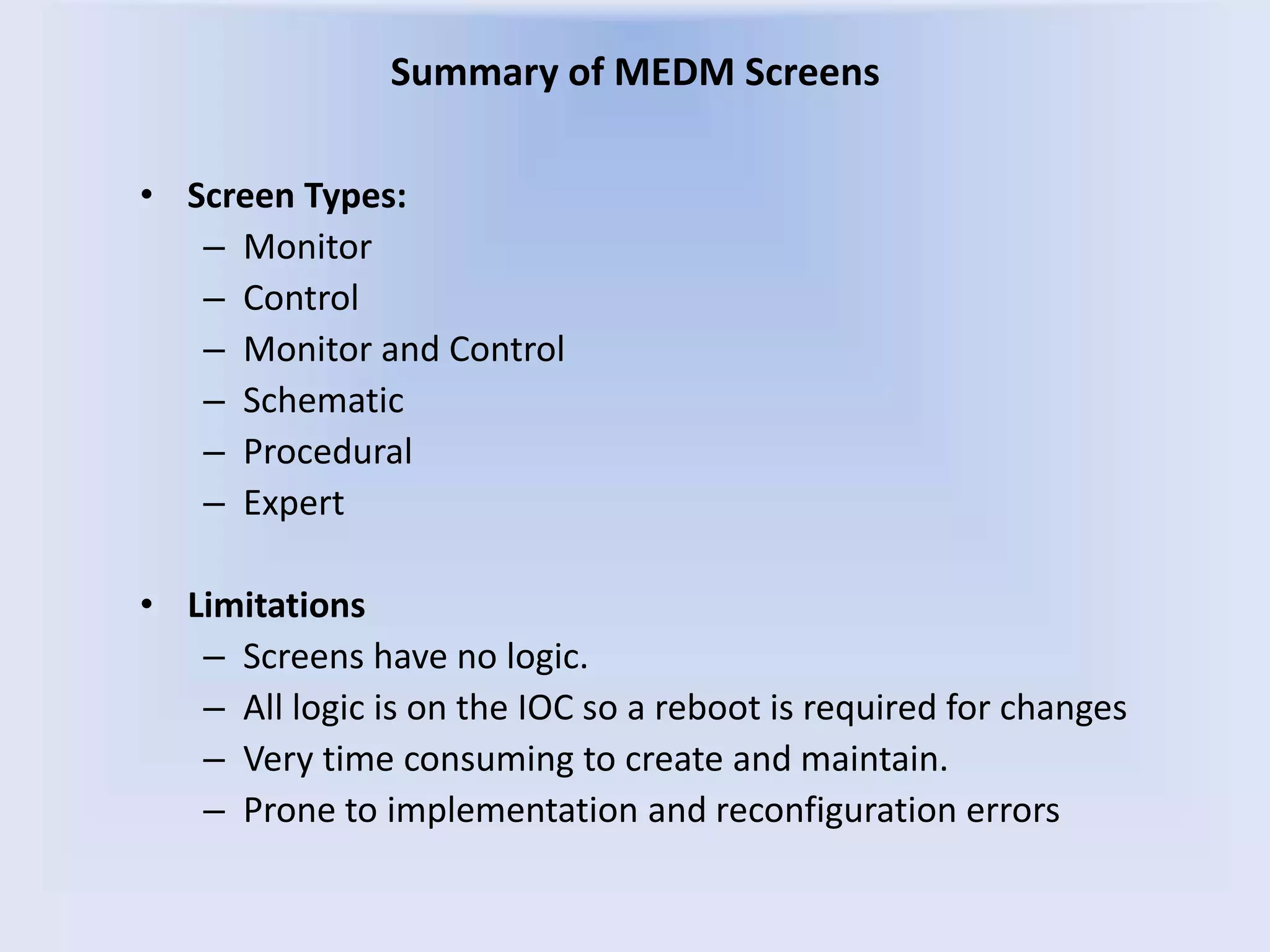 Summary of MEDM Screens
• Screen Types:
– Monitor
– Control
– Monitor and Control
– Schematic
– Procedural
– Expert
• Limitations
– Screens have no logic.
– All logic is on the IOC so a reboot is required for changes
– Very time consuming to create and maintain.
– Prone to implementation and reconfiguration errors
 
