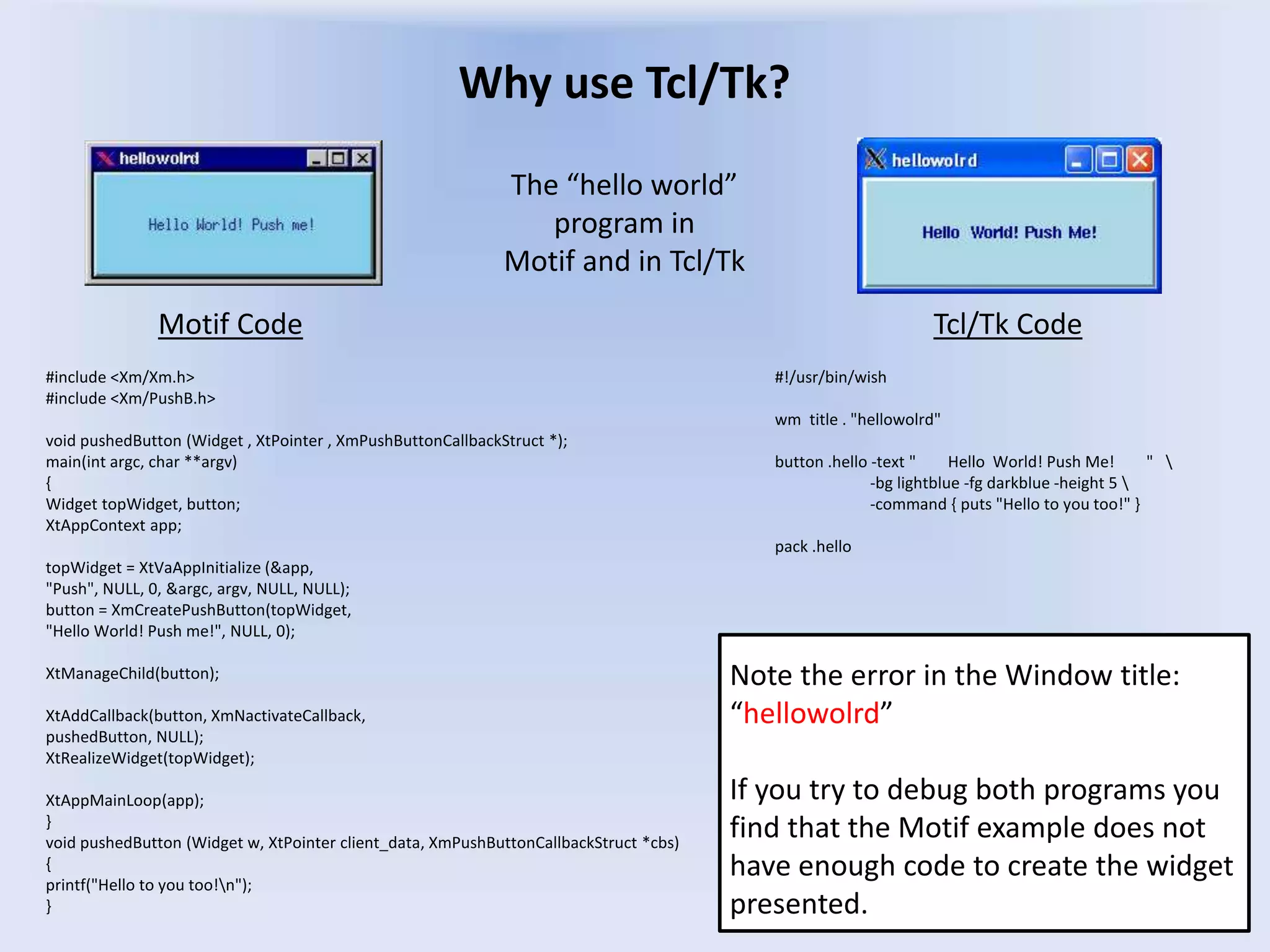 Why use Tcl/Tk?
#include <Xm/Xm.h>
#include <Xm/PushB.h>
void pushedButton (Widget , XtPointer , XmPushButtonCallbackStruct *);
main(int argc, char **argv)
{
Widget topWidget, button;
XtAppContext app;
topWidget = XtVaAppInitialize (&app,
"Push", NULL, 0, &argc, argv, NULL, NULL);
button = XmCreatePushButton(topWidget,
"Hello World! Push me!", NULL, 0);
XtManageChild(button);
XtAddCallback(button, XmNactivateCallback,
pushedButton, NULL);
XtRealizeWidget(topWidget);
XtAppMainLoop(app);
}
void pushedButton (Widget w, XtPointer client_data, XmPushButtonCallbackStruct *cbs)
{
printf("Hello to you too!n");
}
Motif Code Tcl/Tk Code
#!/usr/bin/wish
wm title . "hellowolrd"
button .hello -text " Hello World! Push Me! " 
-bg lightblue -fg darkblue -height 5 
-command { puts "Hello to you too!" }
pack .hello
Note the error in the Window title:
“hellowolrd”
If you try to debug both programs you
find that the Motif example does not
have enough code to create the widget
presented.
The “hello world”
program in
Motif and in Tcl/Tk
 