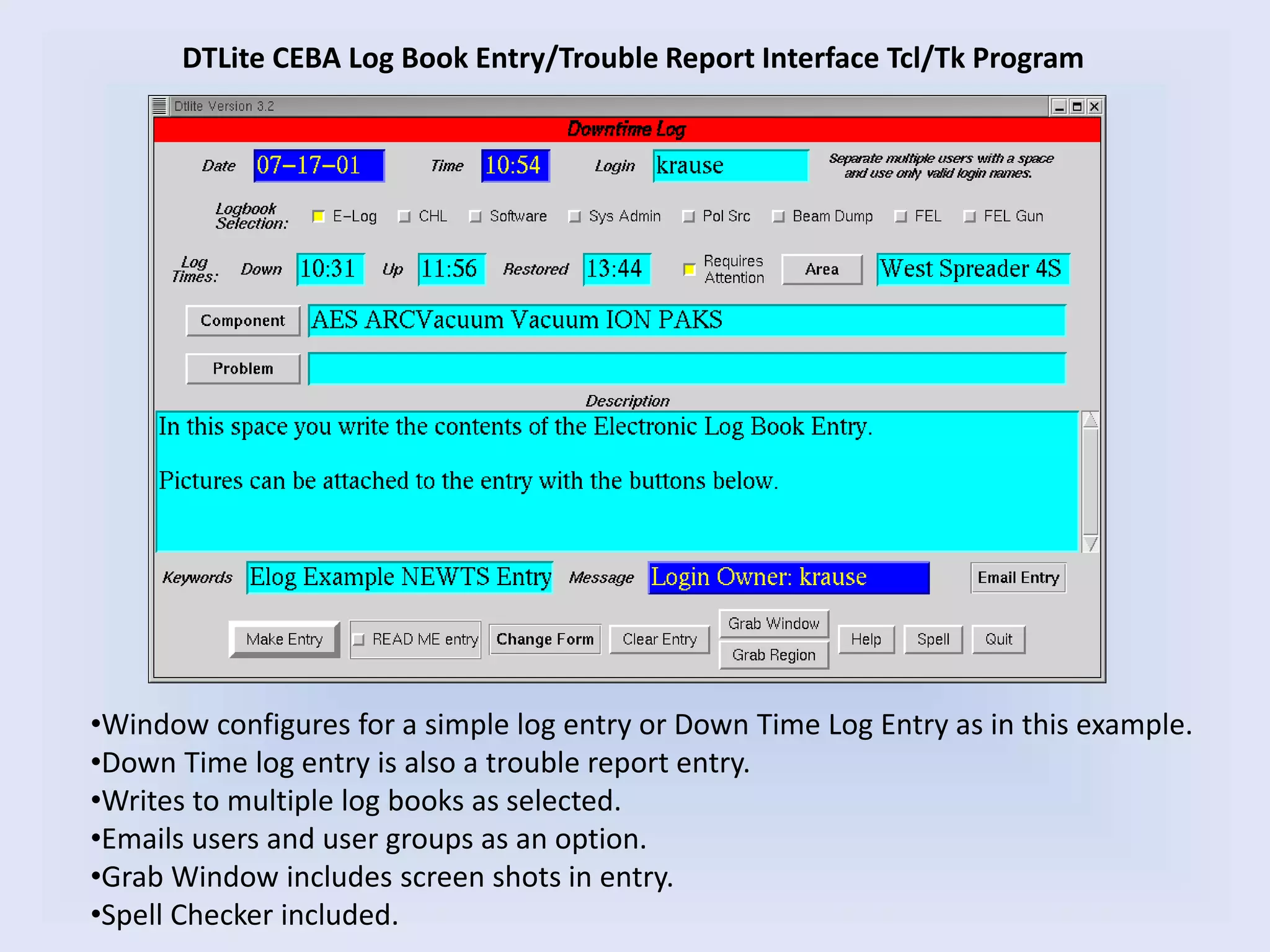 DTLite CEBA Log Book Entry/Trouble Report Interface Tcl/Tk Program
•Window configures for a simple log entry or Down Time Log Entry as in this example.
•Down Time log entry is also a trouble report entry.
•Writes to multiple log books as selected.
•Emails users and user groups as an option.
•Grab Window includes screen shots in entry.
•Spell Checker included.
 