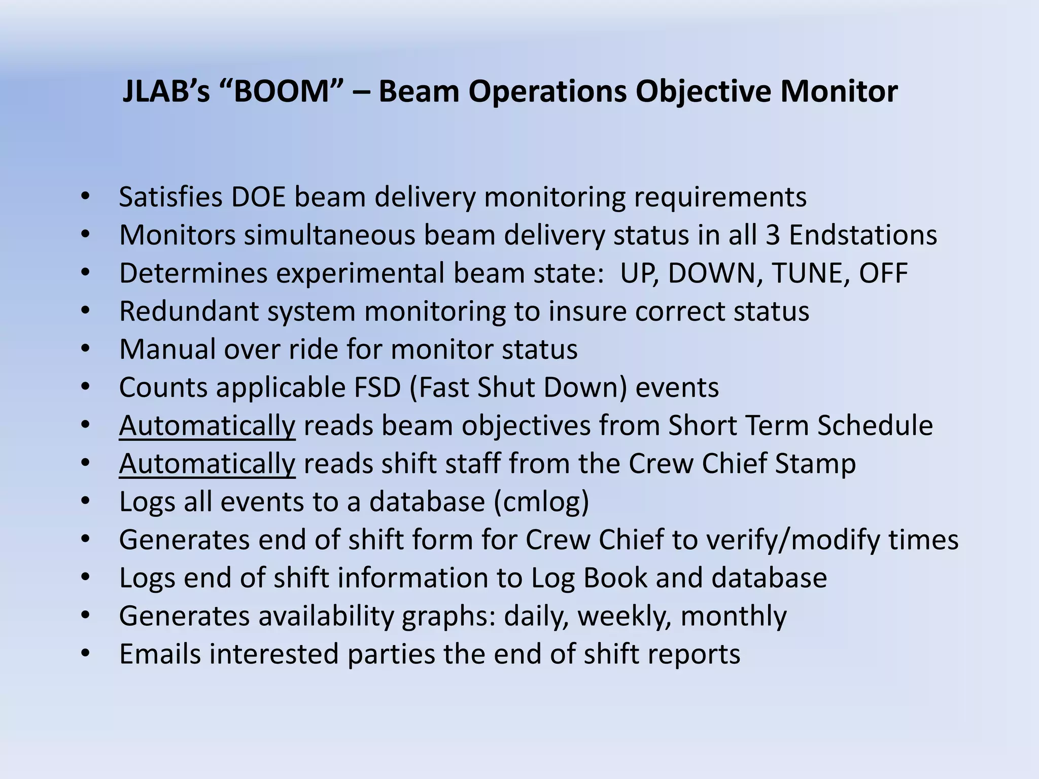 JLAB’s “BOOM” – Beam Operations Objective Monitor
• Satisfies DOE beam delivery monitoring requirements
• Monitors simultaneous beam delivery status in all 3 Endstations
• Determines experimental beam state: UP, DOWN, TUNE, OFF
• Redundant system monitoring to insure correct status
• Manual over ride for monitor status
• Counts applicable FSD (Fast Shut Down) events
• Automatically reads beam objectives from Short Term Schedule
• Automatically reads shift staff from the Crew Chief Stamp
• Logs all events to a database (cmlog)
• Generates end of shift form for Crew Chief to verify/modify times
• Logs end of shift information to Log Book and database
• Generates availability graphs: daily, weekly, monthly
• Emails interested parties the end of shift reports
 