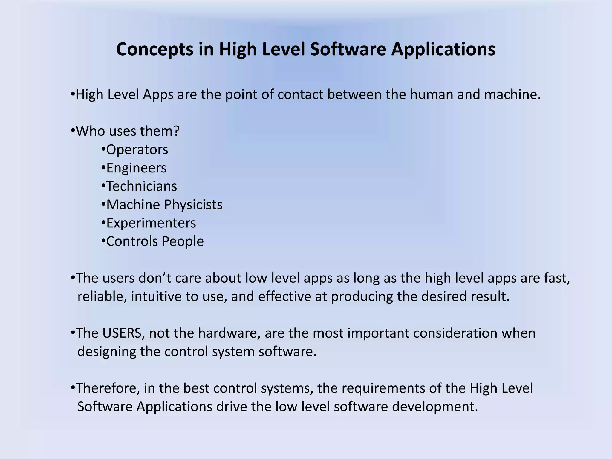 Concepts in High Level Software Applications
•High Level Apps are the point of contact between the human and machine.
•Who uses them?
•Operators
•Engineers
•Technicians
•Machine Physicists
•Experimenters
•Controls People
•The users don’t care about low level apps as long as the high level apps are fast,
reliable, intuitive to use, and effective at producing the desired result.
•The USERS, not the hardware, are the most important consideration when
designing the control system software.
•Therefore, in the best control systems, the requirements of the High Level
Software Applications drive the low level software development.
 