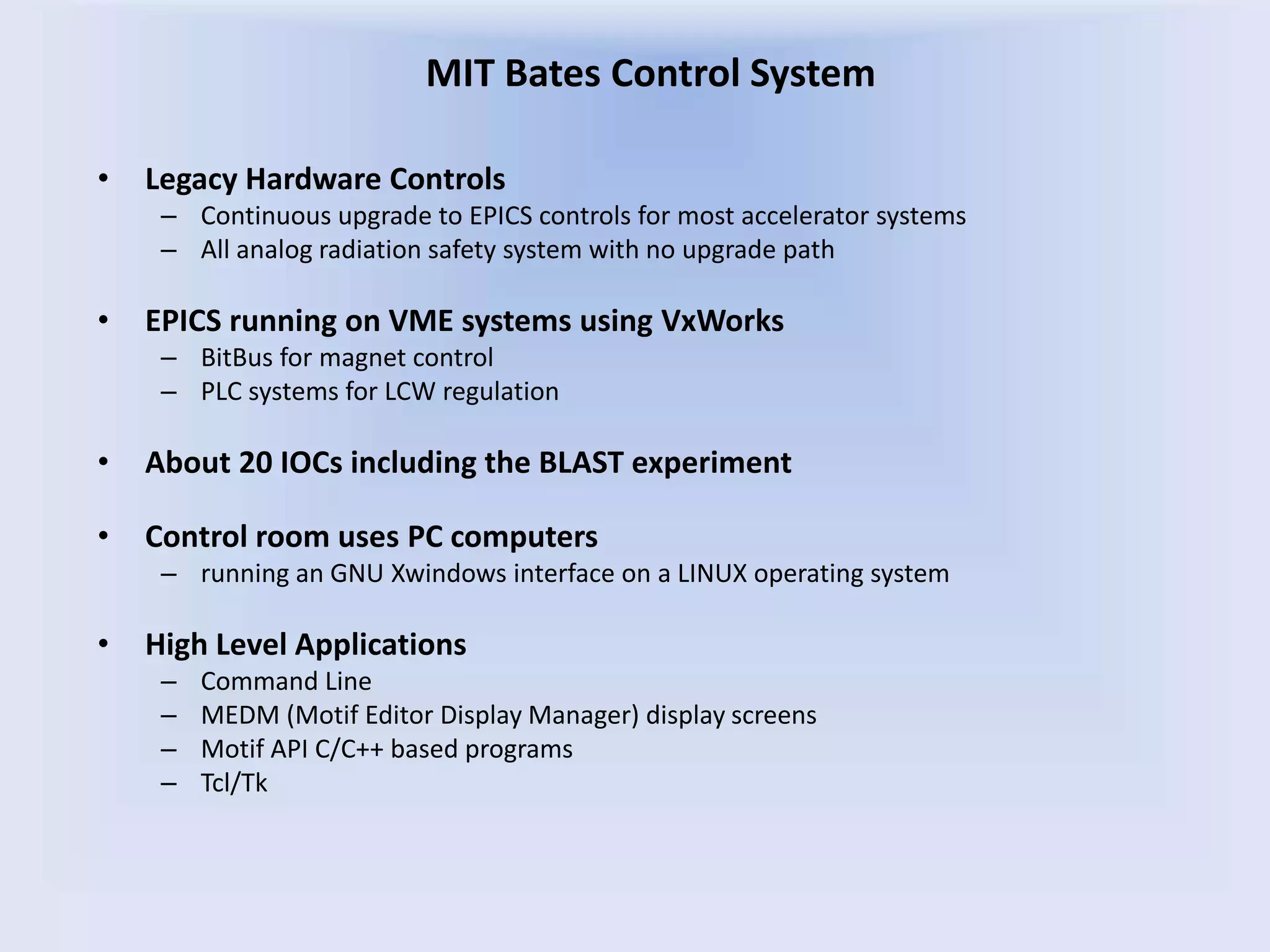 • Legacy Hardware Controls
– Continuous upgrade to EPICS controls for most accelerator systems
– All analog radiation safety system with no upgrade path
• EPICS running on VME systems using VxWorks
– BitBus for magnet control
– PLC systems for LCW regulation
• About 20 IOCs including the BLAST experiment
• Control room uses PC computers
– running an GNU Xwindows interface on a LINUX operating system
• High Level Applications
– Command Line
– MEDM (Motif Editor Display Manager) display screens
– Motif API C/C++ based programs
– Tcl/Tk
MIT Bates Control System
 