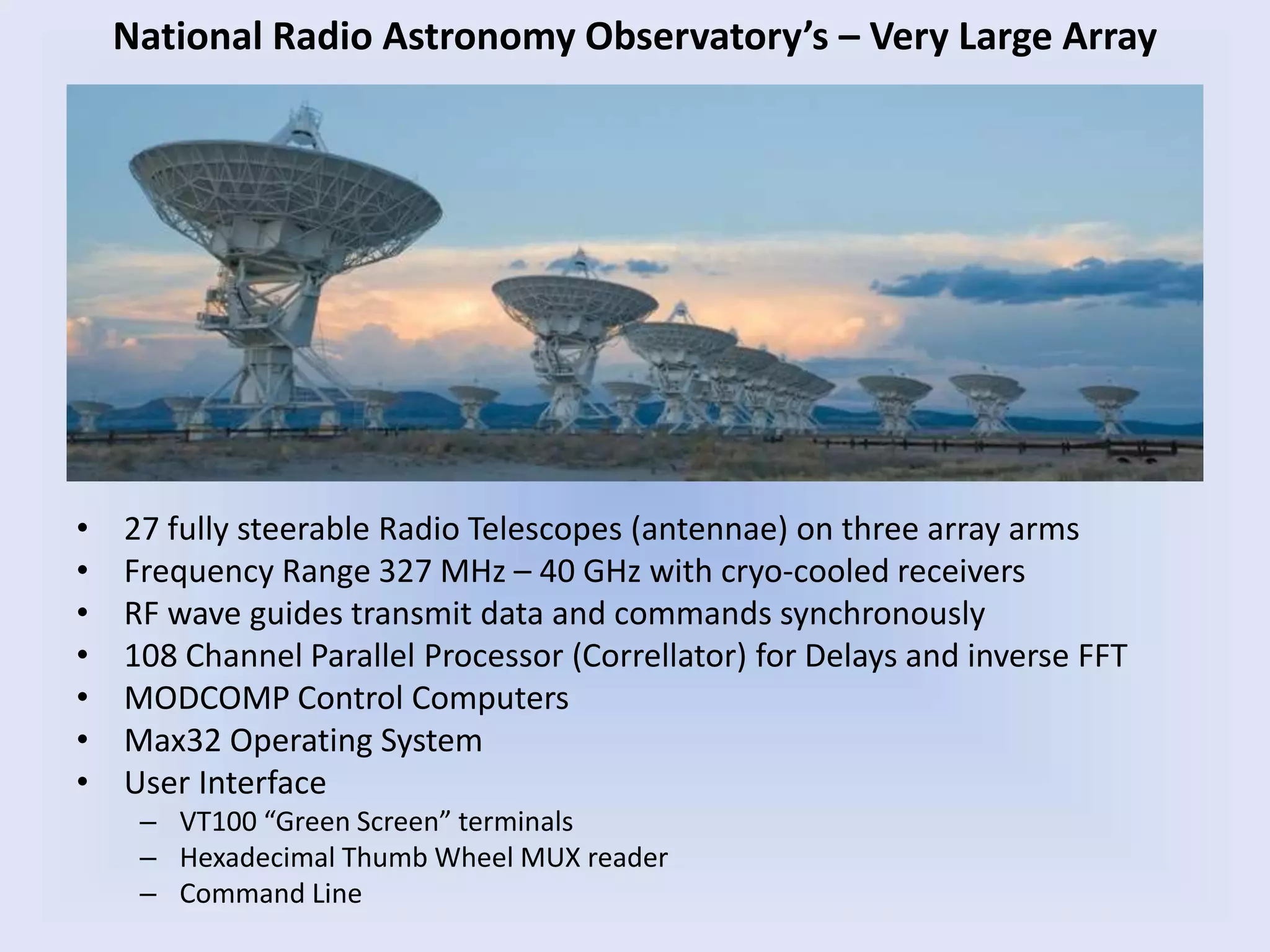 • 27 fully steerable Radio Telescopes (antennae) on three array arms
• Frequency Range 327 MHz – 40 GHz with cryo-cooled receivers
• RF wave guides transmit data and commands synchronously
• 108 Channel Parallel Processor (Correllator) for Delays and inverse FFT
• MODCOMP Control Computers
• Max32 Operating System
• User Interface
– VT100 “Green Screen” terminals
– Hexadecimal Thumb Wheel MUX reader
– Command Line
National Radio Astronomy Observatory’s – Very Large Array
 