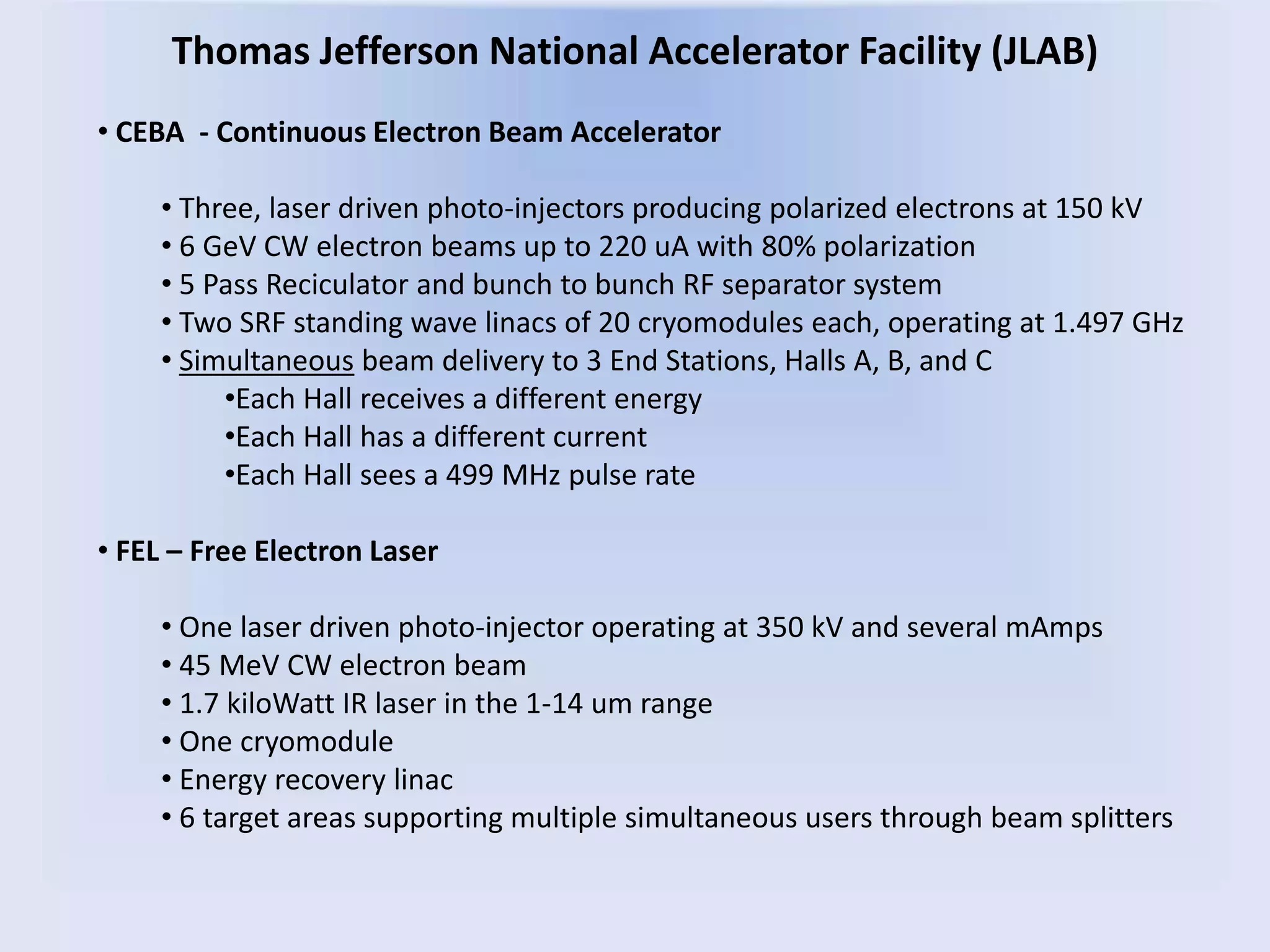 Thomas Jefferson National Accelerator Facility (JLAB)
• CEBA - Continuous Electron Beam Accelerator
• Three, laser driven photo-injectors producing polarized electrons at 150 kV
• 6 GeV CW electron beams up to 220 uA with 80% polarization
• 5 Pass Reciculator and bunch to bunch RF separator system
• Two SRF standing wave linacs of 20 cryomodules each, operating at 1.497 GHz
• Simultaneous beam delivery to 3 End Stations, Halls A, B, and C
•Each Hall receives a different energy
•Each Hall has a different current
•Each Hall sees a 499 MHz pulse rate
• FEL – Free Electron Laser
• One laser driven photo-injector operating at 350 kV and several mAmps
• 45 MeV CW electron beam
• 1.7 kiloWatt IR laser in the 1-14 um range
• One cryomodule
• Energy recovery linac
• 6 target areas supporting multiple simultaneous users through beam splitters
 