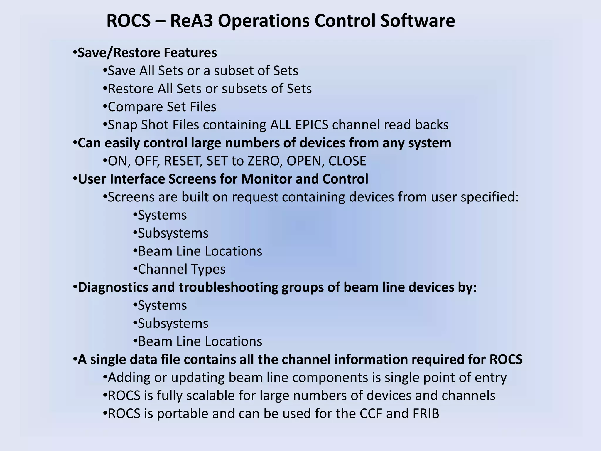ROCS – ReA3 Operations Control Software
•Save/Restore Features
•Save All Sets or a subset of Sets
•Restore All Sets or subsets of Sets
•Compare Set Files
•Snap Shot Files containing ALL EPICS channel read backs
•Can easily control large numbers of devices from any system
•ON, OFF, RESET, SET to ZERO, OPEN, CLOSE
•User Interface Screens for Monitor and Control
•Screens are built on request containing devices from user specified:
•Systems
•Subsystems
•Beam Line Locations
•Channel Types
•Diagnostics and troubleshooting groups of beam line devices by:
•Systems
•Subsystems
•Beam Line Locations
•A single data file contains all the channel information required for ROCS
•Adding or updating beam line components is single point of entry
•ROCS is fully scalable for large numbers of devices and channels
•ROCS is portable and can be used for the CCF and FRIB
 