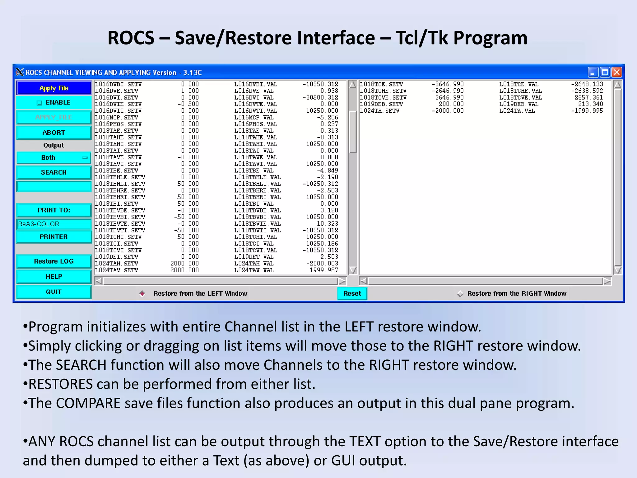 ROCS – Save/Restore Interface – Tcl/Tk Program
•Program initializes with entire Channel list in the LEFT restore window.
•Simply clicking or dragging on list items will move those to the RIGHT restore window.
•The SEARCH function will also move Channels to the RIGHT restore window.
•RESTORES can be performed from either list.
•The COMPARE save files function also produces an output in this dual pane program.
•ANY ROCS channel list can be output through the TEXT option to the Save/Restore interface
and then dumped to either a Text (as above) or GUI output.
 