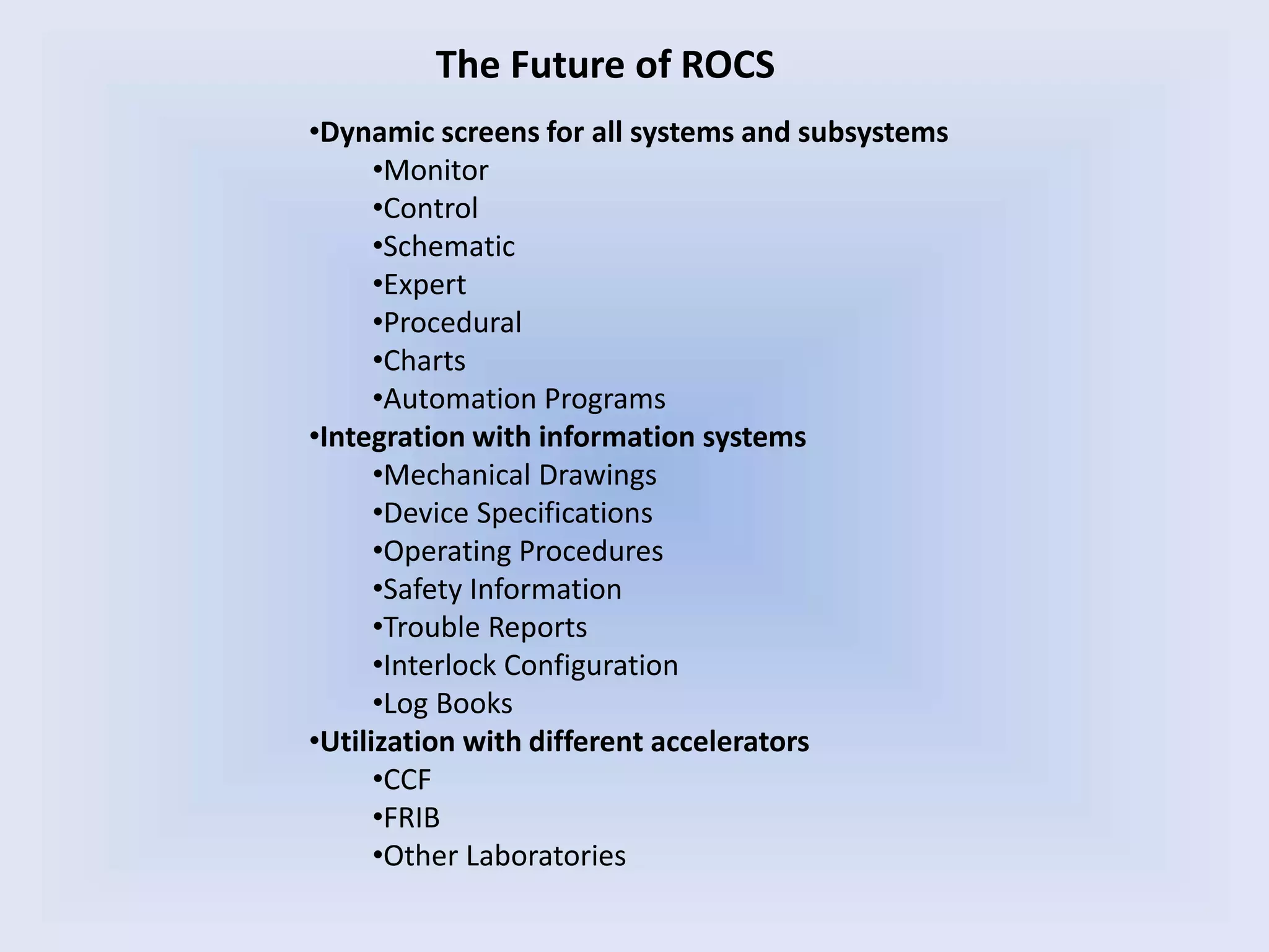 The Future of ROCS
•Dynamic screens for all systems and subsystems
•Monitor
•Control
•Schematic
•Expert
•Procedural
•Charts
•Automation Programs
•Integration with information systems
•Mechanical Drawings
•Device Specifications
•Operating Procedures
•Safety Information
•Trouble Reports
•Interlock Configuration
•Log Books
•Utilization with different accelerators
•CCF
•FRIB
•Other Laboratories
 