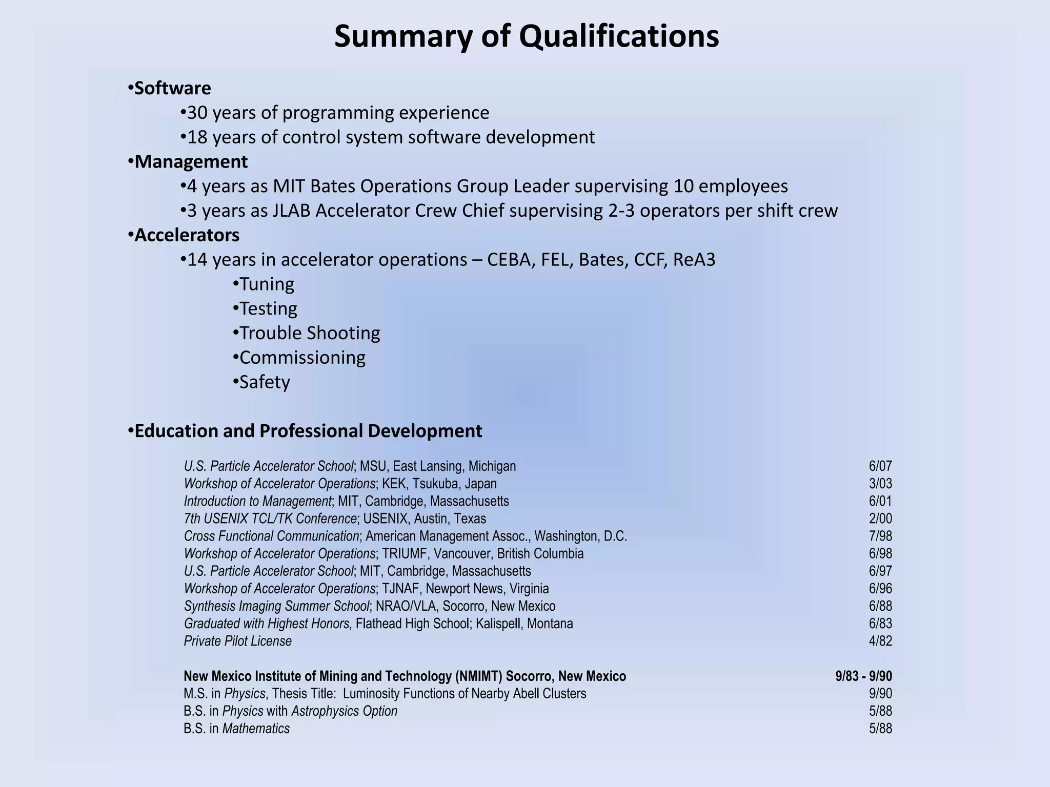 Summary of Qualifications
•Software
•30 years of programming experience
•18 years of control system software development
•Management
•4 years as MIT Bates Operations Group Leader supervising 10 employees
•3 years as JLAB Accelerator Crew Chief supervising 2-3 operators per shift crew
•Accelerators
•14 years in accelerator operations – CEBA, FEL, Bates, CCF, ReA3
•Tuning
•Testing
•Trouble Shooting
•Commissioning
•Safety
•Education and Professional Development
U.S. Particle Accelerator School; MSU, East Lansing, Michigan 6/07
Workshop of Accelerator Operations; KEK, Tsukuba, Japan 3/03
Introduction to Management; MIT, Cambridge, Massachusetts 6/01
7th USENIX TCL/TK Conference; USENIX, Austin, Texas 2/00
Cross Functional Communication; American Management Assoc., Washington, D.C. 7/98
Workshop of Accelerator Operations; TRIUMF, Vancouver, British Columbia 6/98
U.S. Particle Accelerator School; MIT, Cambridge, Massachusetts 6/97
Workshop of Accelerator Operations; TJNAF, Newport News, Virginia 6/96
Synthesis Imaging Summer School; NRAO/VLA, Socorro, New Mexico 6/88
Graduated with Highest Honors, Flathead High School; Kalispell, Montana 6/83
Private Pilot License 4/82
New Mexico Institute of Mining and Technology (NMIMT) Socorro, New Mexico 9/83 - 9/90
M.S. in Physics, Thesis Title: Luminosity Functions of Nearby Abell Clusters 9/90
B.S. in Physics with Astrophysics Option 5/88
B.S. in Mathematics 5/88
 