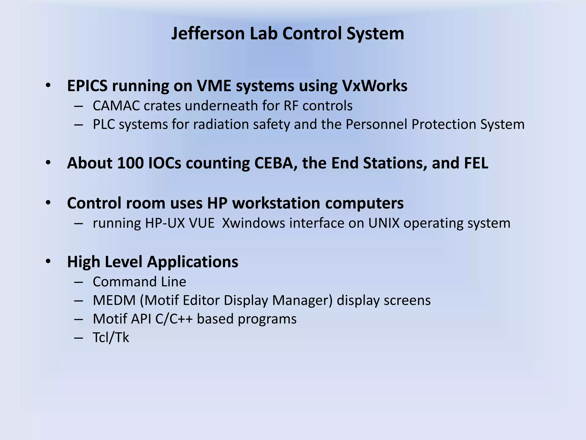 • EPICS running on VME systems using VxWorks
– CAMAC crates underneath for RF controls
– PLC systems for radiation safety and the Personnel Protection System
• About 100 IOCs counting CEBA, the End Stations, and FEL
• Control room uses HP workstation computers
– running HP-UX VUE Xwindows interface on UNIX operating system
• High Level Applications
– Command Line
– MEDM (Motif Editor Display Manager) display screens
– Motif API C/C++ based programs
– Tcl/Tk
Jefferson Lab Control System
 