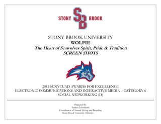 STONY BROOK UNIVERSITY
WOLFIE
The Heart of Seawolves Spirit, Pride & Tradition
SCREEN SHOTS
2011 SUNYCUAD AWARDS FOR EXCELLENCE
ELECTRONIC COMMUNICATIONS AND INTERACTIVE MEDIA – CATEGORY 6
SOCIAL NETWORKING (D)
Prepared By:
Andrea Lebedinski
Coordinator of Annual Giving and Branding
Stony Brook University Athletics
 