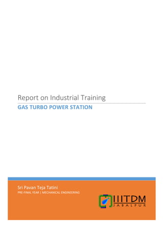 1
Sri Pavan Teja Tatini
PRE-FINAL YEAR | MECHANICAL ENGINEERING
Report on Industrial Training
GAS TURBO POWER STATION
 