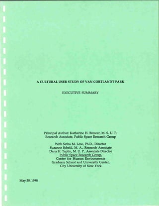 A CULTURAL USER STUDY OF VAN CORTLANDT PARK
May30, 1998
EXECUTIVE SUMMARY
Principal Author: Katherine H. Brower, M. S. U. P.
Research Associate, Public Space Research Group
With Setha M. Low, Ph.D., Director
Suzanne Scheld, M. A..,Research Associate
Dana H. Taplin, M. U. P., Associate Director
Public SpaceResearchGroup,
Center for Human Environments
Graduate School and University Center,
City University of New York
 