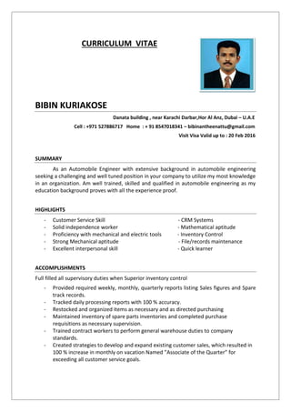 CURRICULUM VITAE
BIBIN KURIAKOSE
Danata building , near Karachi Darbar,Hor Al Anz, Dubai – U.A.E
Cell : +971 527886717 Home : + 91 8547018341 – bibinantheenattu@gmail.com
Visit Visa Valid up to : 20 Feb 2016
SUMMARY
As an Automobile Engineer with extensive background in automobile engineering
seeking a challenging and well tuned position in your company to utilize my most knowledge
in an organization. Am well trained, skilled and qualified in automobile engineering as my
education background proves with all the experience proof.
HIGHLIGHTS
- Customer Service Skill - CRM Systems
- Solid independence worker - Mathematical aptitude
- Proficiency with mechanical and electric tools - Inventory Control
- Strong Mechanical aptitude - File/records maintenance
- Excellent interpersonal skill - Quick learner
ACCOMPLISHMENTS
Full filled all supervisory duties when Superior inventory control
- Provided required weekly, monthly, quarterly reports listing Sales figures and Spare
track records.
- Tracked daily processing reports with 100 % accuracy.
- Restocked and organized items as necessary and as directed purchasing
- Maintained inventory of spare parts inventories and completed purchase
requisitions as necessary supervision.
- Trained contract workers to perform general warehouse duties to company
standards.
- Created strategies to develop and expand existing customer sales, which resulted in
100 % increase in monthly on vacation Named ”Associate of the Quarter” for
exceeding all customer service goals.
 