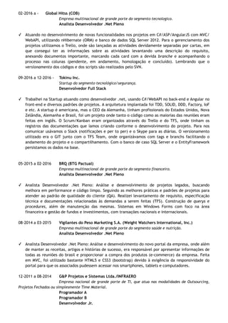 02-2016 a - Global Hitss (COB)
Empresa multinacional de grande porte do segmento tecnologico.
Analista Desenvolvedor .Net Pleno
✓ Atuando no desenvolvimento de novas funcionalidades nos projetos em C#/ASP/AngularJS com MVC/
WebAPI, utilizando nHibernate (ORM) e banco de dados SQL Server 2012. Para o gerenciamento dos
projetos utilizamos o Trello, onde são lançadas as atividades devidamente separadas por cartas, em
que consegui ter as informações sobre as atividades levantando uma descrição do requisito,
anexando documentos importante, marcando cada card com a devida branche e acompanhando o
processo nas colunas (pendente, em andamento, homologação e concluído). Lembrando que o
versionamento dos códigos e dos scripts são realizados pelo SVN.
09-2016 a 12-2016 - Tokinu Inc.
Startup do segmento tecnológico/segurança.
Desenvolvedor Full Stack
✓ Trabalhei na Startup atuando como desenvolvedor .net, usando C#/WebAPI no back-end e Angular no
front-end e diversos padrões de projetos. A arquitetura implantada foi TDD, SOLID, DDD, Factory, IoF
e etc. A startup é americana, mas o CEO da Alemanha, tinham profissionais do Estados Unidos, Nova
Zelândia, Alemanha e Brasil, foi um projeto onde tanto o código como as maiorias das reuniões eram
feitas em inglês. O Scrum/Kanban eram organizados através do Trello e do TFS, onde tinham os
registros das documentações que íamos criando conforme o desenvolvimento do projeto. Para nos
comunicar usávamos o Slack (notificações e per to per) e o Skype para as diárias. O versionamento
utilizado era o GIT junto com o TFS Team, onde organizávamos com tags e branchs facilitando o
andamento do projeto e o compartilhamento. Com o banco de caso SQL Server e o EntityFramework
persistamos os dados na base.
05-2015 a 02-2016 BRQ (BTG Pactual)
Empresa multinacional de grande porte do segmento financeiro.
Analista Desenvolvedor .Net Pleno
✓ Analista Desenvolvedor .Net Pleno: Análise e desenvolvimento de projetos legados, buscando
melhora em performance e código limpo. Seguindo as melhores práticas e padrões de projetos para
atender ao padrão de qualidade do cliente (QA). Realizei levantamento de requisito, especificação
técnica e documentações relacionadas às demandas a serem feitas (TFS). Construção de querys e
procedures, além de manutenção das mesmas. Sistemas em Windows Forms com foco na área
financeira e gestão de fundos e investimentos, com transações nacionais e internacionais.
08-2014 a 03-2015 Vigilantes do Peso Marketing S.A. (Weight Watchers International, Inc.)
Empresa multinacional de grande porte do segmento saúde e nutrição.
Analista Desenvolvedor .Net Pleno
✓ Analista Desenvolvedor .Net Pleno: Análise e desenvolvimento do novo portal da empresa, onde além
de manter as receitas, artigos e histórias de sucesso, era responsável por apresentar informações de
todas as reuniões do brasil e proporcionar a compra dos produtos (e-commerce) da empresa. Feita
em MVC, foi utilizado bastante HTML5 e CSS3 (bootstrap) devido à exigência da responsividade do
portal para que os associados pudessem acessar nos smartphones, tablets e computadores.
12-2011 a 08-2014 G&P Projetos e Sistemas Ltda./INFRAERO
Empresa nacional de grande porte de TI, que atua nas modalidades de Outsourcing,
Projetos Fechados ou simplesmente Time Material.
Programador A
Programador B
Desenvolvedor Jr.
 