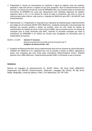 ✓ Programador A: Atuava em levantamento de requisitos e regras de negócios junto aos analistas,
passando a visão mais técnica a resposto do que seria necessário. Atuei no desenvolvimento de dois
sistemas, um sistema de inscrição de cursos da INFRAERO (SICI), que mantinha todas as inscrições dos
funcionários da INFRAERO nos cursos que regularmente eram realizados (segurança do trabalho,
segurança aérea e etc.). E um sistema de crachá de todos os aeroportos, que atuei no início da
reestruturação desse sistema, onde ocorreu a migração de WebForms para MVC e de ADO.NET para
EntityFramework.
✓ Desenvolvedor Jr. e Programador B: responsável por toda parte de implementação e desenvolvimento
dos códigos em C# utilizando ASP.NET (MVC/WebForms), recebendo orientações e documentações dos
Analistas que atuavam paralelo a equipe nos projetos. Atuei em três, sendo um sistema de
monitoramento de medição de atrito e macro textura (SMSP), que já comentei acima, um sistema de
avaliações para os testes oferecidos pela ANAC, mantinha os simulados realizados por todos os
profissionais da INFREAERO e um sistema de intranet para divulgações de informações para os
colaboradores da empresa.
04-2011 a 12-2011 Stefanini IT Solutions
Empresa multinacional de grande porte de Consultoria de TI.
Estagiário de Desenvolvedor .Net
✓ Estagiário de Desenvolvedor.Net: Atuava implementando back-end nos sistemas do cliente Eletrobrás,
trabalhei com WebForms e C#, responsável por criar as camadas e realizar os CRUD’s, agilizando as
partes mais complexas que eram feitas pelos orientadores (Desenvolvedores Senior). Trabalhei
bastante com o ORM nHibernate, implementando grandes LINQ’s e otimizando os que já existiam.
INFORMÁTICA
Domínio em linguagem de desenvolvimento C#, VB.NET, Python, IDE Visual Studio (2008-2015),
programação com ADO.NET, EntityFramework, nHibernate, Linguagem SQL (Oracle, MS SQL Server,
MySQL, PostgreSQL), Javascript (jQuery), HTML 5, CSS 3(Bootstrap), GIT, TSF e SVN.
 