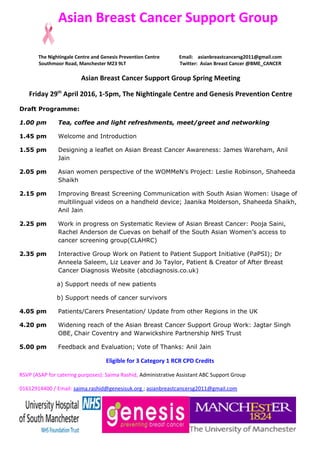 Asian Breast Cancer Support Group
The Nightingale Centre and Genesis Prevention Centre Email: asianbreastcancersg2011@gmail.com
Southmoor Road, Manchester M23 9LT Twitter: Asian Breast Cancer @BME_CANCER
Asian Breast Cancer Support Group Spring Meeting
Friday 29th
April 2016, 1-5pm, The Nightingale Centre and Genesis Prevention Centre
Draft Programme:
1.00 pm Tea, coffee and light refreshments, meet/greet and networking
1.45 pm Welcome and Introduction
1.55 pm Designing a leaflet on Asian Breast Cancer Awareness: James Wareham, Anil
Jain
2.05 pm Asian women perspective of the WOMMeN’s Project: Leslie Robinson, Shaheeda
Shaikh
2.15 pm Improving Breast Screening Communication with South Asian Women: Usage of
multilingual videos on a handheld device; Jaanika Molderson, Shaheeda Shaikh,
Anil Jain
2.25 pm Work in progress on Systematic Review of Asian Breast Cancer: Pooja Saini,
Rachel Anderson de Cuevas on behalf of the South Asian Women’s access to
cancer screening group(CLAHRC)
2.35 pm Interactive Group Work on Patient to Patient Support Initiative (PaPSI); Dr
Anneela Saleem, Liz Leaver and Jo Taylor, Patient & Creator of After Breast
Cancer Diagnosis Website (abcdiagnosis.co.uk)
a) Support needs of new patients
b) Support needs of cancer survivors
4.05 pm Patients/Carers Presentation/ Update from other Regions in the UK
4.20 pm Widening reach of the Asian Breast Cancer Support Group Work: Jagtar Singh
OBE, Chair Coventry and Warwickshire Partnership NHS Trust
5.00 pm Feedback and Evaluation; Vote of Thanks: Anil Jain
Eligible for 3 Category 1 RCR CPD Credits
RSVP (ASAP for catering purposes): Saima Rashid, Administrative Assistant ABC Support Group
01612914400 / Email: saima.rashid@genesisuk.org ; asianbreastcancersg2011@gmail.com
 
