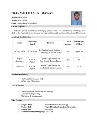 PRAKASH CHAND KUMAWAT
Mobile: 9414456061
Mobile: 8107726788
Email: rajoraprakash61@gmail.com
Career Objective
To have a growth oriented and challenging career, where I can contribute my knowledge and
skills to the organization and enhance my experience through continuous learning and teamwork.
Academic Qualification
Software Proficiency
 Software known: Auto Cad.
 Office suite: MS-office.
Area of Interest
 Manufacturing & Production Technology
 Automobile Engineering
 Marketing & Management
Mini Project
 Project Area : Power Production Technology
 Project Title : “Speed Breaker Electricity Generation”
 Project Role : Team leader
 Software used for Designing: Auto Cad
Course
University/
Board
Institute
Year of
passing
Percentage/
CGPA
B.Tech (ME) R.T.U. Kota
Dr. Radhakrishnan Institute of
Technology, Kalwara, Jaipur.
2017 Appearing
Higher
Secondary
R.B.S.E.
Ajmer
Tagore Vidya Mandir Sen.
Sec. School, Jobner, Jaipur.
2013 69
Secondary R.B.S.E.
Ajmer
Aastha Vidya Mandir Sen.
Sec. School, Asalpur, Jaipur.
2011 85.5
 