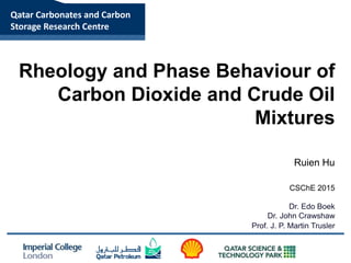 Qatar Carbonates and Carbon
Storage Research Centre
Rheology and Phase Behaviour of
Carbon Dioxide and Crude Oil
Mixtures
Ruien Hu
Dr. Edo Boek
Dr. John Crawshaw
Prof. J. P. Martin Trusler
CSChE 2015
 