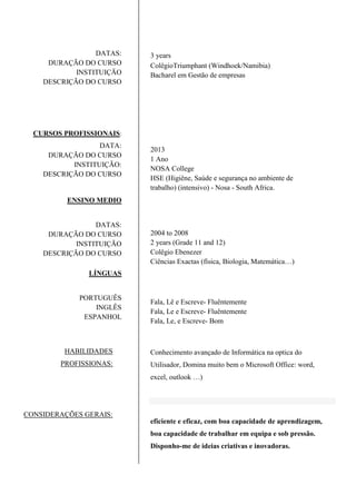 DATAS:
DURAÇÃO DO CURSO
INSTITUIÇÃO
DESCRIÇÃO DO CURSO
CURSOS PROFISSIONAIS:
DATA:
DURAÇÃO DO CURSO
INSTITUIÇÃO:
DESCRIÇÃO DO CURSO
ENSINO MEDIO
DATAS:
DURAÇÃO DO CURSO
INSTITUIÇÃO
DESCRIÇÃO DO CURSO
LÍNGUAS
PORTUGUÊS
INGLÊS
ESPANHOL
HABILIDADES
PROFISSIONAS:
CONSIDERAÇÕES GERAIS:
3 years
ColêgioTriumphant (Windhoek/Namibia)
Bacharel em Gestão de empresas
2013
1 Ano
NOSA College
HSE (Higiêne, Saúde e segurança no ambiente de
trabalho) (intensivo) - Nosa - South Africa.
2004 to 2008
2 years (Grade 11 and 12)
Colêgio Ebenezer
Ciências Exactas (física, Biologia, Matemática…)
Fala, Lê e Escreve- Fluêntemente
Fala, Le e Escreve- Fluêntemente
Fala, Le, e Escreve- Bom
Conhecimento avançado de Informática na optica do
Utilisador, Domina muito bem o Microsoft Office: word,
excel, outlook …)
eficiente e eficaz, com boa capacidade de aprendizagem,
boa capacidade de trabalhar em equipa e sob pressão.
Disponho-me de ideias criativas e inovadoras.
 