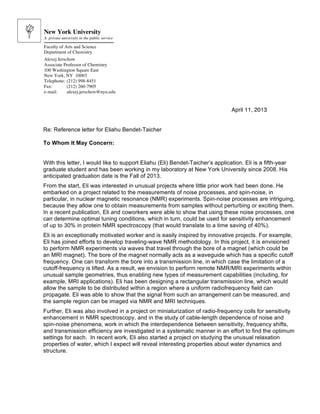 April 11, 2013
Re: Reference letter for Eliahu Bendet-Taicher
To Whom It May Concern:
With this letter, I would like to support Eliahu (Eli) Bendet-Taicher’s application. Eli is a fifth-year
graduate student and has been working in my laboratory at New York University since 2008. His
anticipated graduation date is the Fall of 2013.
From the start, Eli was interested in unusual projects where little prior work had been done. He
embarked on a project related to the measurements of noise processes, and spin-noise, in
particular, in nuclear magnetic resonance (NMR) experiments. Spin-noise processes are intriguing,
because they allow one to obtain measurements from samples without perturbing or exciting them.
In a recent publication, Eli and coworkers were able to show that using these noise processes, one
can determine optimal tuning conditions, which in turn, could be used for sensitivity enhancement
of up to 30% in protein NMR spectroscopy (that would translate to a time saving of 40%).
Eli is an exceptionally motivated worker and is easily inspired by innovative projects. For example,
Eli has joined efforts to develop traveling-wave NMR methodology. In this project, it is envisioned
to perform NMR experiments via waves that travel through the bore of a magnet (which could be
an MRI magnet). The bore of the magnet normally acts as a waveguide which has a specific cutoff
frequency. One can transform the bore into a transmission line, in which case the limitation of a
cutoff-frequency is lifted. As a result, we envision to perform remote NMR/MRI experiments within
unusual sample geometries, thus enabling new types of measurement capabilities (including, for
example, MRI applications). Eli has been designing a rectangular transmission line, which would
allow the sample to be distributed within a region where a uniform radiofrequency field can
propagate. Eli was able to show that the signal from such an arrangement can be measured, and
the sample region can be imaged via NMR and MRI techniques.
Further, Eli was also involved in a project on miniaturization of radio-frequency coils for sensitivity
enhancement in NMR spectroscopy, and in the study of cable-length dependence of noise and
spin-noise phenomena, work in which the interdependence between sensitivity, frequency shifts,
and transmission efficiency are investigated in a systematic manner in an effort to find the optimum
settings for each. In recent work, Eli also started a project on studying the unusual relaxation
properties of water, which I expect will reveal interesting properties about water dynamics and
structure.
New York University
A private university in the public service
Faculty of Arts and Science
Department of Chemistry
Alexej Jerschow
Associate Professor of Chemistry
100 Washington Square East
New York, NY 10003
Telephone: (212) 998-8451
Fax: (212) 260-7905
e-mail: alexej.jerschow@nyu.edu
 