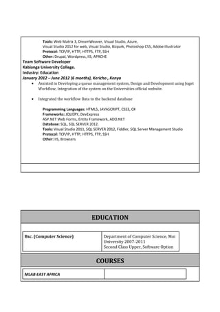 Tools: Web Matrix 3, DreamWeaver, Visual Studio, Azure,
Visual Studio 2012 for web, Visual Studio, Bizpark, Photoshop CS5, Adobe Illustrator
Protocol: TCP/IP, HTTP, HTTPS, FTP, SSH
Other: Drupal, Wordpress, IIS, APACHE
Team Software Developer
Kabianga University College.
Industry: Education
January 2012 – June 2012 (6 months), Kericho , Kenya
• Assisted in Developing a queue management system, Design and Development using Joget
Workflow, Integration of the system on the Universities official website.
• Integrated the workflow Data to the backend database
Programming Languages: HTML5, JAVASCRIPT, CSS3, C#
Frameworks: JQUERY, DevExpress
ASP.NET Web Forms, Entity Framework, ADO.NET
Database: SQL, SQL SERVER 2012.
Tools: Visual Studio 2011, SQL SERVER 2012, Fiddler, SQL Server Management Studio
Protocol: TCP/IP, HTTP, HTTPS, FTP, SSH
Other: IIS, Browsers
EDUCATION
Bsc. (Computer Science) Department of Computer Science, Moi
University 2007-2011
Second Class Upper, Software Option
COURSES
MLAB EAST AFRICA
 