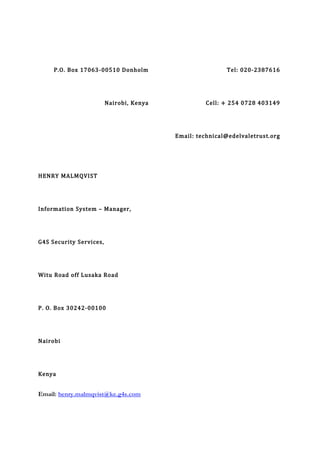 P.O. Box 17063-00510 Donholm
Nairobi, Kenya
Tel: 020-2387616
Cell: + 254 0728 403149
Email: technical@edelvaletrust.org
HENRY MALMQVIST
Information System – Manager,
G4S Security Services,
Witu Road off Lusaka Road
P. O. Box 30242-00100
Nairobi
Kenya
Email: henry.malmqvist@ke.g4s.com
 