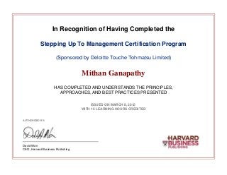 In Recognition of Having Completed the
Stepping Up To Management Certification Program
(Sponsored by Deloitte Touche Tohmatsu Limited)
Mithan Ganapathy
HAS COMPLETED AND UNDERSTANDS THE PRINCIPLES,
APPROACHES, AND BEST PRACTICES PRESENTED
ISSUED ON MARCH 8, 2015
WITH 16 LEARNING HOURS CREDITED
AUTHORIZED BY:
David Wan
CEO, Harvard Business Publishing
 