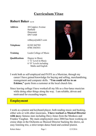 Curriculum Vitae
Robert Baker GLCM
Address 44 Coppice Avenue
Hatfield
Doncaster
DN7 6AH
robkeys@talk21.com
Telephone 01302 842703
0780 3583931
Training Leeds College of Music
Qualifications Degree in Music
1 ‘A’ Level in Music
6 ‘O’ Levels including
Maths and English
I work both as self-employed and PAYE as a Musician, through my
career I have gained knowledge for buying and selling, merchandising,
management and computer skills. “You could sell ice to an
Eskimo,” quote from a customer at the local church fete.
Since leaving college I have worked all my life as a free-lance musician
while doing other things along the way. I am reliable, driven and
motivated for exceeding targets.
Employment
I work as a pianist and keyboard player, both reading music and busking,
either solo or with other musicians. I have worked as Musical Director
with many famous stars including Davy Jones from the Monkees and
Frankie Vaughan. My main employment since 2004 has been working on
cruise ships in the Orchestra as Musical Director backing the shows, an
easy listening trio, a strict tempo dance band and cocktail pianist.
Robert Baker Page 1 12/5/2016
 