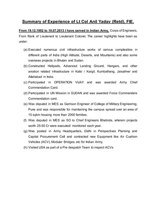 Summary of Experience of Lt Col Anil Yadav (Retd), FIE.
From 19.12.1992 to 10.07.2013 I have served in Indian Army, Corps of Engineers,
From Rank of Lieutenant to Lieutenant Colonel. The career highlights have been as
under:
(a) Executed numerous civil infrastructure works of various complexities in
different parts of India (High Altitude, Deserts, and Mountains) and also some
overseas projects in Bhutan and Sudan.
(b) Constructed Helipads, Advanced Landing Ground, Hangars, and other
aviation related infrastructure in Kalsi / Kargil, Kumbathang, Jaisalmer and
Allahabad in India.
(c) Participated in OPERATION VIJAY and was awarded Army Chief
Commendation Card.
(d) Participated in UN Mission in SUDAN and was awarded Force Commanders
Commendation card.
(e) Was deputed in MES as Garrison Engineer of College of Military Engineering,
Pune and was responsible for maintaining the campus spread over an area of
10 sqkm housing more than 2000 families.
(f) Was deputed in MES as SO to Chief Engineers Bhatinda, wherein projects
worth 25-50 Cr were executed/ monitored each year.
(g) Was posted in Army Headquarters, Delhi in Perspectives Planning and
Capital Procurement Cell and contracted new Equipment like Air Cushion
Vehicles (ACV), Modular Bridges, etc for Indian Army.
(h) Visited USA as part of a Pre despatch Team to inspect ACVs
 