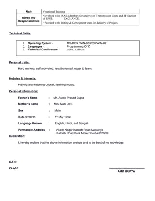 Role Vocational Training
Roles and
Responsibilities
• Involved with BSNL Members for analysis of Transmission Lines and RF Section
of BSNL EXCHANGE.
• Worked with Testing & Deployment team for delivery of Project.
Technical Skills:
Personal traits:
Hard working, self motivated, result oriented, eager to learn.
Hobbies & Interests:
Playing and watching Cricket, listening music.
Personal Information:
Father’s Name : Mr. Ashok Prasad Gupta
Mother’s Name : Mrs. Malti Devi
Sex : Male
Date Of Birth : 4th
May 1992
Language Known : English, Hindi, and Bengali
Permanent Address : Vikash Nagar Katrash Road Matkuriya
Katrash Road Bank More Dhanbad826001
Declaration:
I, hereby declare that the above information are true and to the best of my knowledge.
DATE:
PLACE: --------------------------------------
AMIT GUPTA
1. Operating System - MS-DOS, WIN-98/2000/WIN-07
2. Languages - Programming Of C
3. Technical Certification - BSNL RAIPUR
 