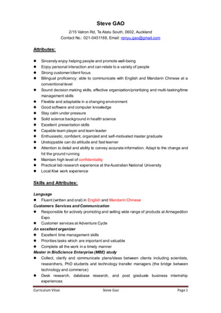 Curriculum Vitae Steve Gao Page1
Steve GAO
2/15 Valron Rd, Te Atatu South, 0602, Auckland
Contact No.: 021-0451169, Email: renyu.gao@gmail.com
Attributes:
 Sincerely enjoy helping people and promote well-being
 Enjoy personal interaction and can relate to a variety of people
 Strong customer/client focus
 Bilingual proficiency: able to communicate with English and Mandarin Chinese at a
conventional level
 Sound decision making skills, effective organization/prioritizing and multi-tasking/time
management skills
 Flexible and adaptable in a changing environment
 Good software and computer knowledge
 Stay calm under pressure
 Solid science background in health science
 Excellent presentation skills
 Capable team player and team leader
 Enthusiastic, confident, organized and self-motivated master graduate
 Unstoppable can do attitude and fast learner
 Attention to detail and ability to convey accurate information. Adapt to the change and
hit the ground running
 Maintain high level of confidentiality
 Practical lab research experience at the Australian National University
 Local Kiwi work experience
Skills and Attributes:
Language
 Fluent (written and oral) in English and Mandarin Chinese
Customers Services and Communication
 Responsible for actively promoting and selling wide range of products at Armageddon
Expo
 Customer services at Adventure Cycle
An excellent organizer
 Excellent time management skills
 Priorities tasks which are important and valuable
 Complete all the work in a timely manner
Master in BioScience Enterprise (MBE) study
 Collect, clarify and communicate plans/ideas between clients including scientists,
researchers, PhD students and technology transfer managers (the bridge between
technology and commerce)
 Desk research, database research, and post graduate business internship
experiences
 
