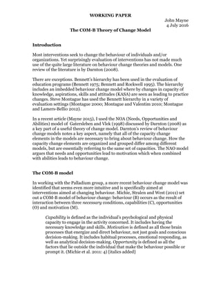 WORKING PAPER
John Mayne
4 July 2016
The COM-B Theory of Change Model
Introduction
Most interventions seek to change the behaviour of individuals and/or
organizations. Yet surprisingly evaluation of interventions has not made much
use of the quite large literature on behaviour change theories and models. One
review of the literature is by Darnton (2008).
There are exceptions. Bennett’s hierarchy has been used in the evaluation of
education programs (Bennett 1975; Bennett and Rockwell 1995). The hierarchy
includes an imbedded behaviour change model where by changes in capacity of
knowledge, aspirations, skills and attitudes (KASA) are seen as leading to practice
changes. Steve Montague has used the Bennett hierarchy in a variety of
evaluation settings (Montague 2000; Montague and Valentim 2010; Montague
and Lamers-Bellio 2012).
In a recent article (Mayne 2015), I used the NOA (Needs, Opportunities and
Abilities) model of Gatersleben and Vlek (1998) discussed by Darnton (2008) as
a key part of a useful theory of change model. Darnton’s review of behaviour
change models notes a key aspect, namely that all of the capacity change
elements in the models are necessary to bring about behaviour change. How the
capacity change elements are organized and grouped differ among different
models, but are essentially referring to the same set of capacities. The NAO model
argues that needs and opportunities lead to motivation which when combined
with abilities leads to behaviour change.
The COM-B model
In working with the Palladium group, a more recent behaviour change model was
identified that seems even more intuitive and is specifically aimed at
interventions aimed at changing behaviour. Michie, Stralen and West (2011) set
out a COM-B model of behaviour change: behaviour (B) occurs as the result of
interaction between three necessary conditions, capabilities (C), opportunities
(O) and motivation (M).
Capability is defined as the individual’s psychological and physical
capacity to engage in the activity concerned. It includes having the
necessary knowledge and skills. Motivation is defined as all those brain
processes that energize and direct behaviour, not just goals and conscious
decision-making. It includes habitual processes, emotional responding, as
well as analytical decision-making. Opportunity is defined as all the
factors that lie outside the individual that make the behaviour possible or
prompt it. (Michie et al. 2011: 4) [italics added]
 