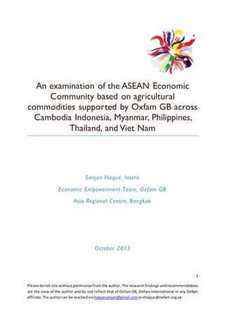 1
Please donot cite withoutpermissionfromthe author. The researchfindings andrecommendations
are the view of the author and do not reflect that of Oxfam GB, Oxfam International or any Oxfam
affiliate.The authorcan be reachedvia haquesanjan@gmail.com orshaque@oxfam.org.uk
An examination of the ASEAN Economic
Community based on agricultural
commodities supported by Oxfam GB across
Cambodia Indonesia, Myanmar, Philippines,
Thailand, and Viet Nam
Sanjan Haque, Intern
Economic Empowerment Team, Oxfam GB
Asia Regional Centre, Bangkok
October 2013
 