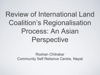Review of International Land
Coalition’s Regionalisation
Process: An Asian
Perspective
Roshan Chitrakar
Community Self Reliance Centre, Nepal
 