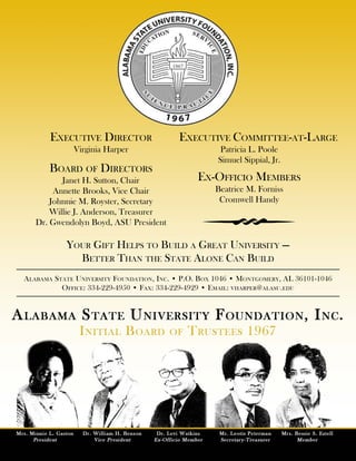 Executive Director Executive Committee-at-Large
Board of Directors
Ex-Officio Members
Virginia Harper
Alabama State University Foundation, Inc. • P.O. Box 1046 • Montgomery, AL 36101-1046
Office: 334-229-4950 • Fax: 334-229-4929 • Email: vharper@alasu.edu
Patricia L. Poole
Simuel Sippial, Jr.
Janet H. Sutton, Chair
Annette Brooks, Vice Chair
Johnnie M. Royster, Secretary
Willie J. Anderson, Treasurer
Dr. Gwendolyn Boyd, ASU President
Beatrice M. Forniss
Cromwell Handy
Your Gift Helps to Build a Great University ---
Better Than the State Alone Can Build
w
 