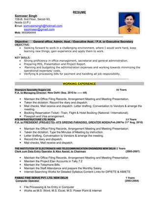RESUME
Somveer Singh
158-B, IInd Floor, Secotr-93,
Noida (U.P.)
Email: somveersingh@hotmail.com
ssomveer@gmail.com
Mob: 9650894444
____________________________________________________________________________
Objective: General office, Admin. Asst. / Executive Asst. / P.A. or Executive Secretary
OBJECTIVE:
• Seeking forward to work in a challenging environment, where I would work hard, keep
learning new things, gain experience and apply them to work.
•
KEY SKILLS:
• Strong proficiency in office management, secretarial and general administration.
• Preparing MIS, Presentation and Project Report.
• Planning and budgeting the administration expenses and working towards minimizing the
operational expenses/ costs.
• Verifying & processing bills for payment and handling all job responsibility.
_______________________________________________________________________
WORKING EXPERIENCE
Dhampure Speciality Sugars Ltd. 05 Years
P.A. to Managing Director- New Delhi (Sep, 2010 to ------ till)
 Maintain the Office Filing Records, Arrangement Meeting and Meeting Presentation.
 Taken the dictation. Record the diary and dispatch.
 Mail checks, Mail receive and dispatch. Letter drafting, Conversation to Vendors & arrange the
meeting.
 Booking Reservation Ticket:- Train, Flight & Hotel Booking (National / International).
 Passport and Visa arrangement.
ATS INFRASTRUCTURE LTD. NOIDA 3.5 Years
P.A. to PRESIDENT (PROJECTS)- ATS GREENS PARADISO, GREATER NOIDA(Feb,2007to 31st
Aug, 2010)
 Maintain the Office Filing Records, Arrangement Meeting and Meeting Presentation.
 Taken the dictation, Type the Minutes of Meeting by instruction.
 Letter drafting, Conversation to Vendors & arrange the meeting.
 Record the diary and dispatch.
 Mail checks, Mail receive and dispatch.
THE INSTITUTION OF ELECTRONICS AND TELECOMMUNICATION ENGINEERS NEW DELHI 2 Years
Clerk cum Data Entry Operator & Also Assist. to Chairman (2005-2007)
 Maintain the Office Filing Records, Arrangement Meeting and Meeting Presentation
 Maintain the Project Elan Accounts in Tally 7.2
 Maintain the Telephone Bills.
 Maintain the Staff Attendance and prepare the Monthly Salary.
 Internet Searching Works for Detailed Syllabus Content Links for DIPIETE & AMIETE
PAMAC FINE SERVE PVT. LTD. NEW DELHI 1 Years
Computer Operator (2003-2004)
 File Processing & his Entry in Computer
 Works as M.S. Word, M.S. Excel, M.S. Power Point & Internet
 