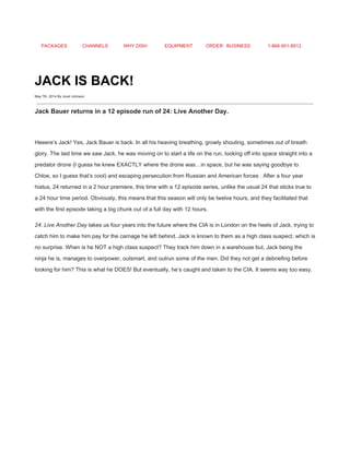 PACKAGES CHANNELS WHY DISH EQUIPMENT ORDER BUSINESS 1­866­951­8912 
 
JACK IS BACK! 
May 7th, 2014 By Jovel Johnson
 
Jack Bauer returns in a 12 episode run of 24: Live Another Day. 
 
Heeere’s Jack! Yes, Jack Bauer is back. In all his heaving breathing, growly shouting, sometimes out of breath 
glory. The last time we saw Jack, he was moving on to start a life on the run, looking off into space straight into a 
predator drone (I guess he knew EXACTLY where the drone was…in space, but he was saying goodbye to 
Chloe, so I guess that’s cool) and escaping persecution from Russian and American forces . After a four year 
hiatus, 24 returned in a 2 hour premiere, this time with a 12 episode series, unlike the usual 24 that sticks true to 
a 24 hour time period. Obviously, this means that this season will only be twelve hours, and they facilitated that 
with the first episode taking a big chunk out of a full day with 12 hours. 
24: Live Another Day​ takes us four years into the future where the CIA is in London on the heels of Jack, trying to 
catch him to make him pay for the carnage he left behind. Jack is known to them as a high class suspect, which is 
no surprise. When is he NOT a high class suspect? They track him down in a warehouse but, Jack being the 
ninja he is, manages to overpower, outsmart, and outrun some of the men. Did they not get a debriefing before 
looking for him? This is what he DOES! But eventually, he’s caught and taken to the CIA. It seems way too easy. 
 