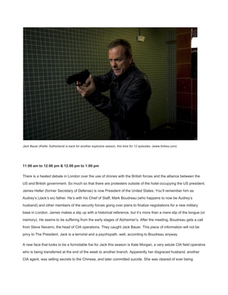  
Jack Bauer (Kiefer Sutherland) is back for another explosive season, this time for 12 episodes. (www.forbes.com) 
 
11:00 am to 12:06 pm & 12:00 pm to 1:00 pm 
There is a heated debate in London over the use of drones with the British forces and the alliance between the 
US and British government. So much so that there are protesters outside of the hotel occupying the US president. 
James Heller (former Secretary of Defense) is now President of the United States. You’ll remember him as 
Audrey’s (Jack’s ex) father. He’s with his Chief of Staff, Mark Boudreau (who happens to now be Audrey’s 
husband) and other members of the security forces going over plans to finalize negotiations for a new military 
base in London. James makes a slip up with a historical reference, but it’s more than a mere slip of the tongue (or 
memory). He seems to be suffering from the early stages of Alzheimer’s. After the meeting, Boudreau gets a call 
from Steve Navarro, the head of CIA operations. They caught Jack Bauer. This piece of information will not be 
privy to The President. Jack is a terrorist and a psychopath, well, according to Boudreau anyway. 
A new face that looks to be a formidable foe for Jack this season is Kate Morgan, a very astute CIA field operative 
who is being transferred at the end of the week to another branch. Apparently her disgraced husband, another 
CIA agent, was selling secrets to the Chinese, and later committed suicide. She was cleared of ever being 
 