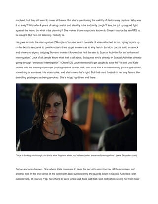 involved, but they still want to cover all bases. But she’s questioning the validity of Jack’s easy capture. Why was 
it so easy? Why after 4 years of being careful and stealthy is he suddenly caught? Yes, he put up a good fight 
against the team, but what is he planning? She makes those suspicions known to Steve – maybe he WANTS to 
be caught. But he’s not listening. Nobody is. 
He goes in to do the interrogation (CIA style of course, which consists of wires attached to him, trying to pick up 
on his body’s response to questions) and tries to get answers as to why he’s in London. Jack is solid as a rock 
and shows no sign of budging. Navarro makes it known that he’ll be sent to Special Activities for an “enhanced 
interrogation”. Jack of all people know what that is all about. But guess who’s already in Special Activities already 
going through “enhanced interrogation”? Chloe! Did Jack intentionally get caught to save her? It isn’t until Kate 
storms into the interrogation room (locking herself in with Jack) and asks him if he intentionally got caught to find 
something or someone. His vitals spike, and she knows she’s right. But that stunt doesn’t do her any favors. Her 
dwindling privileges are being revoked. She’s let go right then and there. 
Chloe is looking kinda rough, but that’s what happens when you’ve been under “enhanced interrogations”. (www.24spoilers.com) 
 
So two escapes happen. One where Kate manages to taser the security escorting her off the premises, and 
another one in the true sense of the word with Jack overpowering the guards down in Special Activities (with 
outside help, of course). Yep, he’s there to save Chloe and does just that (well, not before saving her from near 
 