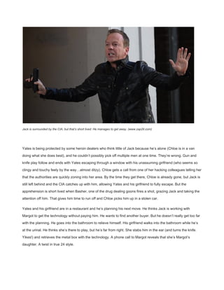  
Jack is surrounded by the CIA, but that’s short lived. He manages to get away. (www.zap2it.com) 
 
Yates is being protected by some heroin dealers who think little of Jack because he’s alone (Chloe is in a van 
doing what she does best), and he couldn’t possibly pick off multiple men at one time. They’re wrong. Gun and 
knife play follow and ends with Yates escaping through a window with his unassuming girlfriend (who seems so 
clingy and touchy feely by the way…almost ditzy). Chloe gets a call from one of her hacking colleagues telling her 
that the authorities are quickly zoning into her area. By the time they get there, Chloe is already gone, but Jack is 
still left behind and the CIA catches up with him, allowing Yates and his girlfriend to fully escape. But the 
apprehension is short lived when Basher, one of the drug dealing goons fires a shot, grazing Jack and taking the 
attention off him. That gives him time to run off and Chloe picks him up in a stolen car. 
Yates and his girlfriend are in a restaurant and he’s planning his next move. He thinks Jack is working with 
Margot to get the technology without paying him. He wants to find another buyer. But he doesn’t really get too far 
with the planning. He goes into the bathroom to relieve himself. His girlfriend walks into the bathroom while he’s 
at the urinal. He thinks she’s there to play, but he’s far from right. She stabs him in the ear (and turns the knife. 
Yikes!) and retrieves the metal box with the technology. A phone call to Margot reveals that she’s Margot’s 
daughter. A twist in true 24 style. 
 
