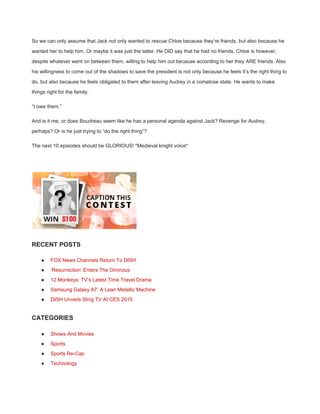 So we can only assume that Jack not only wanted to rescue Chloe because they’re friends, but also because he 
wanted her to help him. Or maybe it was just the latter. He DID say that he had no friends. Chloe is however, 
despite whatever went on between them, willing to help him out because according to her they ARE friends. Also 
his willingness to come out of the shadows to save the president is not only because he feels it’s the right thing to 
do, but also because he feels obligated to them after leaving Audrey in a comatose state. He wants to make 
things right for the family. 
“I owe them.” 
And is it me, or does Boudreau seem like he has a personal agenda against Jack? Revenge for Audrey, 
perhaps? Or is he just trying to “do the right thing”? 
The next 10 episodes should be GLORIOUS! *Medieval knight voice* 
 
 
RECENT POSTS 
● FOX News Channels Return To DISH 
● ‘Resurrection’ Enters The Ominous 
● 12 Monkeys: TV’s Latest Time Travel Drama 
● Samsung Galaxy A7: A Lean Metallic Machine 
● DISH Unveils Sling TV At CES 2015 
CATEGORIES 
● Shows And Movies 
● Sports 
● Sports Re­Cap 
● Technology 
 