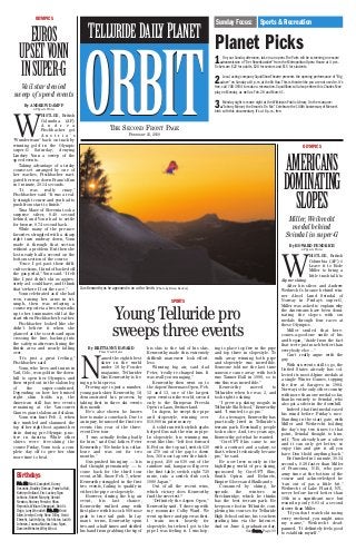 ORBITORBITTHE SECOND FRONT PAGE
FEBRUARY 21, 2010
Sunday Focus: Sports & Recreation
TELLURIDE DAILYPLANET
OLYMPICS
EUROS
UPSETVONN
INSUPER-G
Vail star denied
sweep of speed events
By ANDREW DAMPF
AP Sports Writer
W
HISTLER, British
Columbia (AP)
A n d r e a
Fischbacher got
A u s t r i a ’ s
“Wunderteam” back on track by
winning gold in the Olympic
super-G Saturday, denying
Lindsey Vonn a sweep of the
speed events.
Taking advantage of a tricky
course-set arranged by one of
her coaches, Fischbacher navi-
gated her way down Franz’s Run
in 1 minute, 20.14 seconds.
“It was really crazy,”
Fischbacher said. “It was a real-
ly straight course and you had to
push from start to finish.”
Tina Maze of Slovenia took a
surprise silver, 0.49 second
behind, and Vonn had to settle
for bronze, 0.74 second back.
While many of the pre-race
favorites struggled with a sharp
right turn midway down, Vonn
made it through that section
without a problem. But then she
lost nearly half a second on the
bottom section of the course.
“Once I got past those diffi-
cult sections, I kind of backed off
the gas pedal,” Vonn said. “I felt
like I just didn’t ski as aggres-
sively as I could have, and I think
that’s where I lost the race.”
Vonn celebrated as if she had
won, raising her arms in tri-
umph, then was relaying a
course report via a two-way radio
up to her teammates still at the
start when Fischbacher beat her.
Fischbacher looked like she
didn’t believe it when she
glanced at the scoreboard upon
crossing the line, backing into
the safety mattresses lining the
finish area and nearly falling
over.
“It’s just a great feeling,”
Fischbacher said.
Vonn, who lives and trains in
Vail, Colo., won gold in the down-
hill to open her Olympics and
then wiped out in the slalom leg
of the super-combined.
Depending on how her bruised
right shin holds up, the
American still has two events
remaining at the Vancouver
Games giant slalom and slalom.
Vonn was hurt Feb. 2, when
she tumbled and slammed the
top of her right boot against her
shin during pre-Olympic prac-
tice in Austria. While other
skiers were free-skiing the
course Friday, Vonn took a com-
plete day off to give her shin
more time to heal.
1.On your Sunday afternoon, take in an opera.The Palm will be screening an encore
transmission of “Der Rosenkavalier” from the Metropolitan Opera House at 4 p.m.
Tickets are $22 for adults, $20 for seniors and $15 for students.
2.Local acting company SquidShow Theatre presents the opening performance of “Big
Love” on Sunday at 8 p.m. at the Ah Haa.This is theatre like you are not used to. It’s
free, call 708-3934 to make a reservation. SquidShow will also perform this Charles Mee
play on Monday, as well as Feb. 28 and March 1.
3.Monday night is movie night at the Wilkinson Public Library. On the marquee:
“Johnny Mercer, the Dream’s On Me.” Celebrate the 100th Anniversary of Mercer’s
birth with this documentary. It’s at 6 p.m., free.
Planet Picks
Gus Kenworthy as he appeared in an ad for Smith.[Photo by Brian Becker]
SPORTS
Young Telluride pro
sweeps three events
By BRITTANNY HAVARD
Planet Contributor
N
amed the eighth best
skier in the world
under 18 by Powder
magazine, Tellurider
Gus Kenworthy is liv-
ing up to his press.
Proving age is just a number,
young park skier Kenworthy, 18,
demonstrated his prowess by
taking first in three ski events
this month.
He’s also shown he knows
how to make a comeback. Due to
an injury, he missed the first two
events this year of the three-
event Dew tour.
“I was actually feeling badly
for him,” said Gus’ father, Peter
Kenworthy. “He broke his collar-
bone and was out for two
months.”
Gus pushed his injury — his
dad thought prematurely — to
come back for the third tour
event at Mt. Snow Feb. 7, where
Kenworthy struggled in the first
two events, failing to qualify in
either the pipe or slopestyle.
However, during the big air
event, his last chance,
Kenworthy walked away with
first place with his cork 900 nose
grab to true tail grab. In lay-
man’s terms, Kenworthy spun
two-and-a-half times and shifted
his hand from grabbing the tip of
his skis to the tail of his skis.
Kenworthy made this extremely
difficult maneuver look effort-
less.
Winning big air, said dad
Peter, “really re-charged him. It
was really encouraging,”
Kenworthy then went on to
the Aspen/Snowmass Open, Feb.
12 and 13, one of the largest
open events in the world, second
only to the European Freeski
Open in Laax, Switzerland.
In Aspen, he swept the pipe
and slopestyle, winning over
$10,000 in prize money.
A solid run with stylish grabs
helped Gus nab the win in pipe.
In slopestyle, his winning run
went like this: “left foot forward
K-Fed on the top rail, switch 630
on 270 out of the gap to down
box, 360 nose tap over the hitch-
ing post, 450 on 630 out of the
rainbow rail, kangaroo flip over
the first table, switch right 720
mute, into a switch dub cork
1080 Japan.”
Out of all the recent wins,
which victory does Kenworthy
find the sweetest?
“Definitely the Aspen Open,”
Kenworthy said. “I drove up with
my roommate Colby Ward. We
went up there and pipe was first.
I train most heavily for
slopestyle, but when I got to the
pipe I was feeling it. I was hop-
ing to place top five in the pipe
and top three in slopestyle. To
walk away winning both pipe
and slopestyle was incredible.
Someone told me the last time
someone came away with both
was Tanner Hall in 1998, so to
win this was incredible.”
Kenworthy moved to
Tellurider when he was 2, and
took right to skiing.
“I grew up skiing moguls in
Telluride Ski School,” Kenworthy
said. “I wanted to go pro.”
As a teenager, Kenworthy has
practically lived in Telluride’s
terrain park. Eventually, people
took notice. And, two years ago,
Kenworthy got what he wanted.
“CoreUPT Skis came to me
with a contract and a salary, so
that’s when I technically became
pro,” he said.
He now lives mostly in the
high-flying world of pro skiing,
sponsored by CoreUPT Skis,
Smith Optics and Helmets,
Empire Gloves and Skullcandy.
Consumed by skiing, he
spends the winters in
Breckinridge, which he thinks
has the best terrain park. He
keeps one foot in Telluride, com-
pleting his courses for Telluride
High School online, his teachers
grading him via the Internet.
And on June 4, graduation day,
OLYMPICS
AMERICANS
DOMINATING
SLOPES
Miller, Weibrecht
medal behind
Svindal in super-G
By HOWARD FENDRICH
AP Sports Writer
W
HISTLER, British
Columbia (AP) ó
Leave it to Bode
Miller to bring a
little trash talk to
Alpine skiing.
After his silver and Andrew
Weibrecht’s bronze behind win-
ner Aksel Lund Svindal of
Norway in Friday’s super-G,
Miller was asked to explain why
the Americans have been domi-
nating the slopes with six
medals through four races at
these Olympics.
Miller smiled that here-
comes-a-good-one smile of his
and began, “Aside from the fact
that we’re just much better than
everybody else ...”
Can’t really argue with the
guy.
With six events still to go, the
United States already has col-
lected its most Alpine medals at
a single Winter Games, topping
the five at Sarajevo in 1984.
Norway is the only other country
with more than one medal so far,
thanks entirely to Svindal, who
also got a silver in the downhill.
Indeed, that first medal eased
his mind before Friday’s race.
Standing in the start gate, with
Miller and Weibrecht holding
the day’s top two times to that
point, Svindal thought to him-
self, “You already have a silver
and it can only get better, so
enjoy this and give it all you
have. Don’t hold anything back.”
He finished in 1 minute, 30.34
seconds, 0.28 faster than Miller
of Franconia, N.H., who gave
away time at the bottom of the
course and acknowledged he
“ran out of gas a little bit.”
Weibrecht of Lake Placid, N.Y.,
never before fared better than
10th in a significant race but
wound up only 0.03 of a second
slower than Miller.
“If you don’t watch ski racing
every weekend, you might miss
my name,” Weibrecht dead-
panned. “It definitely feels good
to establish myself.”See SSKKIIEERR,, Page 30
Birthdays
FFeebb.. 2211:: Mark Campbell, Danny
Desantis, Bradley Domas, Pamela Hall,
Kathryn Holland, Eric Lackey, Ryan
Leblanc, Robert Murphy, Gerald
Newton, Rodney Porsche, Rhea
Reynolds,William Sheppard, Bob St.
Onge, Larry Wooddell; FFeebb.. 2222:: Kristi
Allen, Jerelyn Corby, Ronn Dilley, Heidi
Ebrecht, Judith Epley, Rich Estes, Judith
Johnson, Joanna Marlow, Sara Nyari,
Damien Webster,Wiley Wood.
 