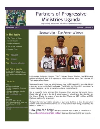 Partners of Progressive
Ministries Uganda
“Step by step we improve the lives of children in poverty”
September 2015 Volume 3, Number 3
In This Issue
 The Power of Hope
 Sweet Dreams
 On the Frontline
 Trip to the Museum
 Harvest Time
PMU - About US
PMU – Impact
PMU - Become a Partner
Visit PMU in Uganda
Is your church planning a
mission trip? Consider visiting
PMU! Let us help you plan your
visit.
Contact Us
PMU
Mucunguzi Innocent
Founder Progressive Ministries
Uganda
P.0 Box 472 Kabale, Uganda
+256 774 558 301
Mucu_inno@yahoo.com
PPMU
Jim Hilger
Chairman of the Board
834-F South Perry St. Suite 209
Castle Rock, CO 80104
USA
jhilger@progressiveministriesuga
nda.org
Sponsorship – The Power of Hope
Progressive Ministries Uganda (PMU) children Joram, Mariam, and Philip are
holding photos of their U.S. sponsors. Look into their eyes. Can you see it?
Their eyes reflect hope.
Sponsorship and hope are synonymous to a child trapped in poverty. When
a sponsor steps out in faith and says, “I will fight for this child’s potential,” a
miracle happens – a life is transformed and hope is found.
It’s a powerful thing sponsorship. Knowing their sponsor is behind them,
these kids will grow in the Lord, work harder in school, and dare to plan for
the future. That’s the power of sponsorship. There are 125 children at PMU
that are waiting for a sponsor.
“Religion that God our Father accepts as pure and faultless is this: to look after
orphans and widows in their distress and to keep oneself from being polluted by the
world.” – James 1:27
How you can help: Will you exercise your power to transform a
life and become a sponsor today? Sponsorship is only $30 per month.
 