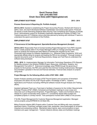 David Thomas Dietz
Cell: (314) 805-7555
Email: Dave Dietz (dd8175@sbcglobal.net)
EMPLOYMENT SCOTTRADE 2013 - 2014
Process Governance & Reporting (Sr. Portfolio Analyst)
2013 to 2014: Assisted in establishing the Project Accounting Process. Worked with Finance to
define, track, and report Developed Software Capitalization and actual project spend. Produced
30 reports a month exercising analytical skills ensuring Time Compliance and Forecast vs Actuals
Hours. Administrative support for Scottrade's Application Management Portfolio (STAMP) Tool.
Tracked execution of IT initiatives versus what was planned by working with individual IT teams to
understand the spend commitment of the Portfolio.
EMPLOYMENT AT&T 2002 – 2013
IT Governance & Cost Management: Specialist-Business Management (Analyst)
2010 to 2013: Responsible Point of Contact handling Project Management Tool (PMT) requests
where I create projects within IT for Project Managers (PM’s) to manage and track their time
spent on projects and tracking the Daily Metrics of handling the requests for the Team.
Conducted audit reviews for software capitalization (i.e., Sarbanes Oxley Compliance, SOX) and
appropriate affiliate billing for projects and leading the PM’s to be compliant. Thorough reviews of
required documents such as Technical Requirements, Design and Test Plans to understand the
software being developed.
2009 – 2010: Sr. Implementation Manager for Information Technology Operations (ITO) Request
for Mobility process in the Wireline PRISM (Project, Resources, Information, Systems, and
Management) Tool within IT. Extensive knowledge using PRISM through the governing of
projects for the business, the PM’s and used the One Common funding model process. Managed
documentation uploaded in the tool and financial estimates. Financial data analysis on projects
using excel.
Project Manager for the following efforts within AT&T 2004 - 2009
System Analysis assisting eLink team (AT&T Payroll System) and conversion of Ameritech
employees and others into the AT&T Payroll system. Knowledge of SAP’s - Systems,
Applications and Products including HR/Payroll software module through Analysis and Testing
efforts.
Assisted Lightspeed Team as a Track lead or facilitator of sessions for the Unified, Requirements
& Design Process (AT&T UR&D); Scheduled and facilitated meetings to cover scope and
resources such as Requirement Engineers, Project Managers, Testers and Architects within a
release for a given functionality being coded in IT. Consistently stayed within budget and
completed projects in a timely manner. Train participants involved within UR&D on the process.
IT & DSL Project Management for Customer Response Management application. Managed
various projects using EXPRESS for 22-State DSL.
Billing Products Initiative (BPI) Projects within Customer Care and Billing with many impacted
application teams. Proactively managed project risks, jeopardies, resources/budgets for all teams
impacted and scheduling conflicts. Maintained status reports, team communications to team
members and upper management. Tracked milestone delivery dates and facilitated meetings
 