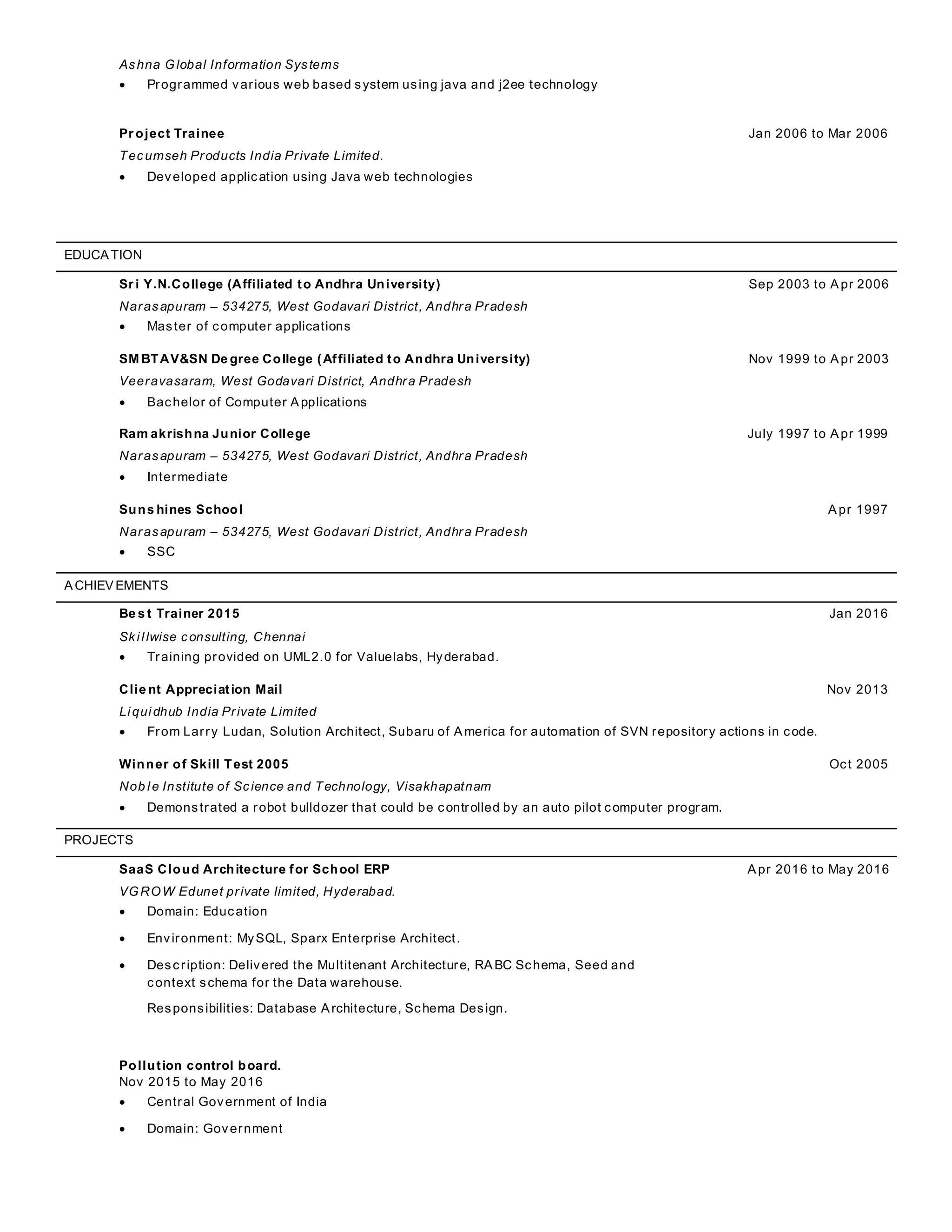 Ashna Global Information Systems
 Programmed various web based system using java and j2ee technology
Pr oject Trainee Jan 2006 to Mar 2006
Tecumseh Products India Private Limited.
 Developed application using Java web technologies
EDUCATION
Sr i Y.N.College (Affiliated to Andhra University) Sep 2003 to Apr 2006
Narasapuram – 534275, West Godavari District, Andhra Pradesh
 Master of computer applications
SM BTAV&SN De gree College (Affiliated to Andhra University) Nov 1999 to Apr 2003
Veeravasaram, West Godavari District, Andhra Pradesh
 Bachelor of Computer Applications
Ram akrishna Junior College July 1997 to Apr 1999
Narasapuram – 534275, West Godavari District, Andhra Pradesh
 Intermediate
Suns hines School Apr 1997
Narasapuram – 534275, West Godavari District, Andhra Pradesh
 SSC
ACHIEVEMENTS
Be s t Trainer 2015 Jan 2016
Skillwise consulting, Chennai
 Training provided on UML2.0 for Valuelabs, Hyderabad.
Clie nt Appreciation Mail Nov 2013
Liquidhub India Private Limited
 From Larry Ludan, Solution Architect, Subaru of America for automation of SVN repository actions in code.
Winner of Skill Test 2005 Oct 2005
Nob le Institute of Science and Technology, Visakhapatnam
 Demonstrated a robot bulldozer that could be controlled by an auto pilot computer program.
PROJECTS
SaaS Cloud Architecture for School ERP Apr 2016 to May 2016
VGROW Edunet private limited, Hyderabad.
 Domain: Education
 Environment: MySQL, Sparx Enterprise Architect.
 Description: Delivered the Multitenant Architecture, RABC Schema, Seed and
context schema for the Data warehouse.
Responsibilities: Database Architecture, Schema Design.
Pollution control board.
Nov 2015 to May 2016
 Central Government of India
 Domain: Government
 