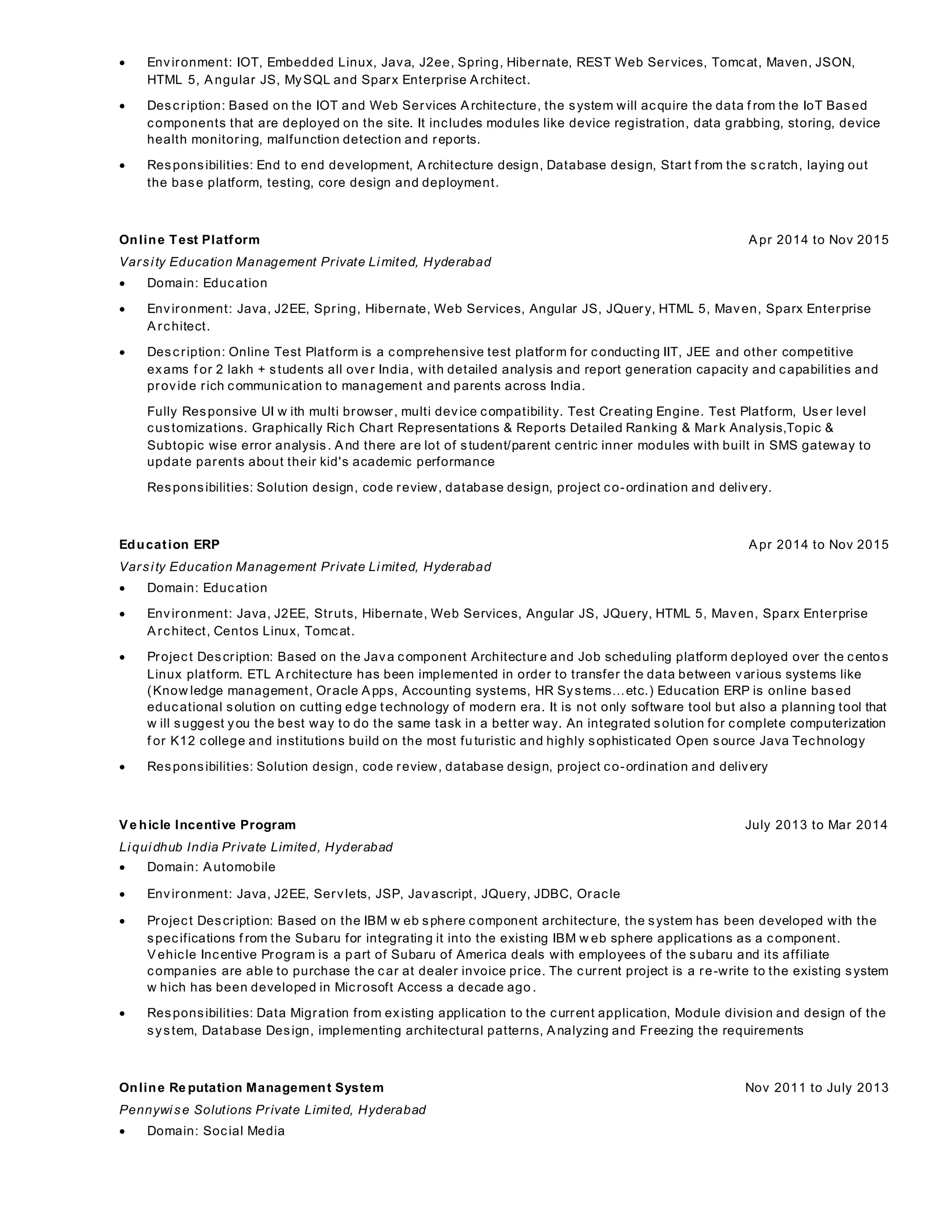  Environment: IOT, Embedded Linux, Java, J2ee, Spring, Hibernate, REST Web Services, Tomcat, Maven, JSON,
HTML 5, Angular JS, MySQL and Sparx Enterprise Architect.
 Description: Based on the IOT and Web Services Architecture, the system will acquire the data f rom the IoT Based
components that are deployed on the site. It includes modules like device registration, data grabbing, storing, device
health monitoring, malfunction detection and reports.
 Responsibilities: End to end development, Architecture design, Database design, Start f rom the sc ratch, laying out
the base platform, testing, core design and deployment.
Online Test Platform Apr 2014 to Nov 2015
Varsity Education Management Private Limited, Hyderabad
 Domain: Education
 Environment: Java, J2EE, Spring, Hibernate, Web Services, Angular JS, JQuery, HTML 5, Maven, Sparx Enterprise
Architect.
 Description: Online Test Platform is a comprehensive test platform for conducting IIT, JEE and other competitive
exams f or 2 lakh + students all over India, with detailed analysis and report generation capacity and capabilities and
provide rich communication to management and parents across India.
Fully Responsive UI w ith multi browser, multi device compatibility. Test Creating Engine. Test Platform, User level
customizations. Graphically Rich Chart Representations & Reports Detailed Ranking & Mark Analysis,Topic &
Subtopic wise error analysis. And there are lot of student/parent centric inner modules with built in SMS gateway to
update parents about their kid's academic performance
Responsibilities: Solution design, code review, database design, project co-ordination and delivery.
Education ERP Apr 2014 to Nov 2015
Varsity Education Management Private Limited, Hyderabad
 Domain: Education
 Environment: Java, J2EE, Struts, Hibernate, Web Services, Angular JS, JQuery, HTML 5, Maven, Sparx Enterprise
Architect, Centos Linux, Tomcat.
 Project Description: Based on the Java component Architecture and Job scheduling platform deployed over the centos
Linux platform. ETL Architecture has been implemented in order to transfer the data between various systems like
(Know ledge management, Oracle Apps, Accounting systems, HR Systems…etc.) Education ERP is online based
educational solution on cutting edge technology of modern era. It is not only software tool but also a planning tool that
w ill suggest you the best way to do the same task in a better way. An integrated solution for complete computerization
f or K12 college and institutions build on the most fu turistic and highly sophisticated Open source Java Technology
 Responsibilities: Solution design, code review, database design, project co-ordination and delivery
Ve hicle Incentive Program July 2013 to Mar 2014
Liquidhub India Private Limited, Hyderabad
 Domain: Automobile
 Environment: Java, J2EE, Servlets, JSP, Javascript, JQuery, JDBC, Oracle
 Project Description: Based on the IBM w eb sphere component architecture, the system has been developed with the
specifications f rom the Subaru for integrating it into the existing IBM w eb sphere applications as a component.
Vehicle Incentive Program is a part of Subaru of America deals with employees of the subaru and its affiliate
companies are able to purchase the car at dealer invoice price. The current project is a re-write to the existing system
w hich has been developed in Microsoft Access a decade ago .
 Responsibilities: Data Migration from existing application to the current application, Module division and design of the
system, Database Design, implementing architectural patterns, Analyzing and Freezing the requirements
Online Re putation Management System Nov 2011 to July 2013
Pennywise Solutions Private Limited, Hyderabad
 Domain: Social Media
 