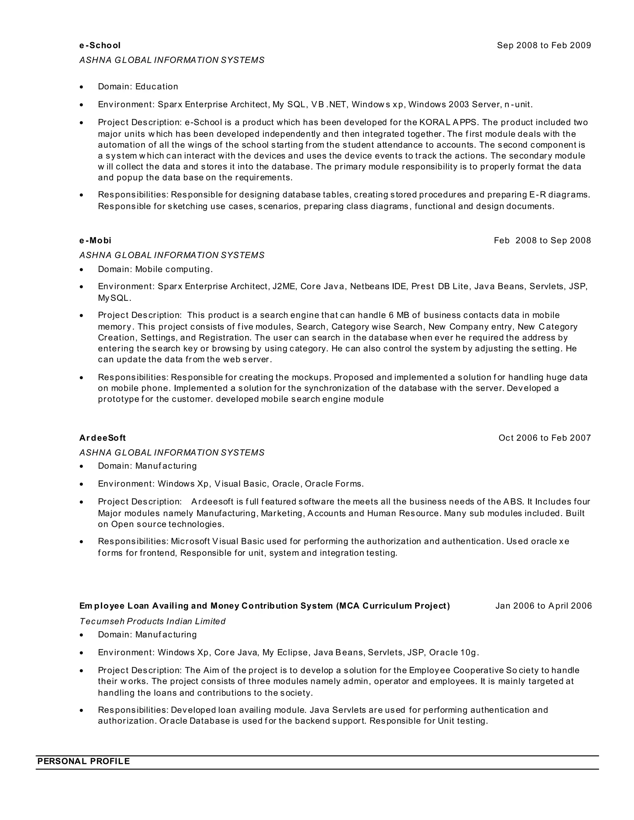 e -School Sep 2008 to Feb 2009
ASHNA GLOBAL INFORMATION SYSTEMS
 Domain: Education
 Environment: Sparx Enterprise Architect, My SQL, VB .NET, Window s xp, Windows 2003 Server, n -unit.
 Project Description: e-School is a product which has been developed for the KORAL APPS. The product included two
major units w hich has been developed independently and then integrated together. The f irst module deals with the
automation of all the wings of the school starting from the student attendance to accounts. The second component is
a system w hich can interact with the devices and uses the device events to track the actions. The secondary module
w ill collect the data and stores it into the database. The primary module responsibility is to properly format the data
and popup the data base on the requirements.
 Responsibilities: Responsible for designing database tables, creating stored procedures and preparing E-R diagrams.
Responsible for sketching use cases, scenarios, preparing class diagrams, functional and design documents.
e -Mobi Feb 2008 to Sep 2008
ASHNA GLOBAL INFORMATION SYSTEMS
 Domain: Mobile computing.
 Environment: Sparx Enterprise Architect, J2ME, Core Java, Netbeans IDE, Prest DB Lite, Java Beans, Servlets, JSP,
MySQL.
 Project Description: This product is a search engine that can handle 6 MB of business contacts data in mobile
memory. This project consists of f ive modules, Search, Category wise Search, New Company entry, New C ategory
Creation, Settings, and Registration. The user can search in the database when ever he required the address by
entering the search key or browsing by using category. He can also control the system by adjusting the setting. He
can update the data fr om the web server.
 Responsibilities: Responsible for creating the mockups. Proposed and implemented a solution f or handling huge data
on mobile phone. Implemented a solution for the synchronization of the database with the server. Developed a
prototype f or the customer. developed mobile search engine module
Ar deeSoft Oct 2006 to Feb 2007
ASHNA GLOBAL INFORMATION SYSTEMS
 Domain: Manuf acturing
 Environment: Windows Xp, Visual Basic, Oracle, Oracle Forms.
 Project Description: Ardeesoft is f ull f eatured software the meets all the business needs of the ABS. It Includes four
Major modules namely Manufacturing, Marketing, Accounts and Human Resource. Many sub modules included. Built
on Open source technologies.
 Responsibilities: Microsoft Visual Basic used for performing the authorization and authentication. Used oracle xe
f orms for frontend, Responsible for unit, system and integration testing.
Em ployee Loan Availing and Money Contribution System (MCA Curriculum Project) Jan 2006 to April 2006
Tecumseh Products Indian Limited
 Domain: Manuf acturing
 Environment: Windows Xp, Core Java, My Eclipse, Java Beans, Servlets, JSP, Oracle 10g.
 Project Description: The Aim of the project is to develop a solution for the Employee Cooperative So ciety to handle
their w orks. The project consists of three modules namely admin, operator and employees. It is mainly targeted at
handling the loans and contributions to the society.
 Responsibilities: Developed loan availing module. Java Servlets are used for performing authentication and
authorization. Oracle Database is used f or the backend support. Responsible for Unit testing.
PERSONAL PROFILE
 