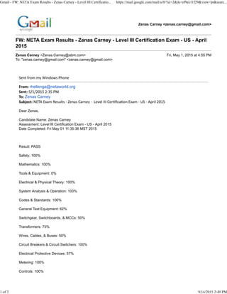 Zenas Carney <zenas.carney@gmail.com>
FW: NETA Exam Results - Zenas Carney - Level III Certification Exam - US - April
2015
Zenas Carney <Zenas.Carney@abm.com> Fri, May 1, 2015 at 4:55 PM
To: "zenas.carney@gmail.com" <zenas.carney@gmail.com>
Sent from my Windows Phone
From: rhellenga@netaworld.org
Sent: 5/1/2015 2:35 PM
To: Zenas Carney
Subject: NETA Exam Results - Zenas Carney - Level III Cer)ﬁca)on Exam - US - April 2015
Dear Zenas,
Candidate Name: Zenas Carney
Assessment: Level III Certification Exam - US - April 2015
Date Completed: Fri May 01 11:35:36 MST 2015
Result: PASS
Safety: 100%
Mathematics: 100%
Tools & Equipment: 0%
Electrical & Physical Theory: 100%
System Analysis & Operation: 100%
Codes & Standards: 100%
General Test Equipment: 62%
Switchgear, Switchboards, & MCCs: 50%
Transformers: 75%
Wires, Cables, & Buses: 50%
Circuit Breakers & Circuit Switchers: 100%
Electrical Protective Devices: 57%
Metering: 100%
Controls: 100%
Gmail - FW: NETA Exam Results - Zenas Carney - Level III Certificatio... https://mail.google.com/mail/u/0/?ui=2&ik=ef9ee11f29&view=pt&searc...
1 of 2 9/14/2015 2:49 PM
 