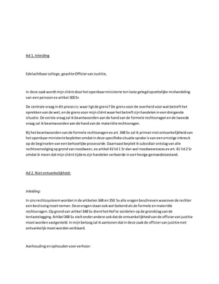 Ad 1. Inleiding
Edelachtbaarcollege,geachteOfficiervanJustitie,
In deze zaakwordtmijncliëntdoorhetopenbaarministerie tenlaste gelegdopzettelijke mishandeling
van eenpersoonex artikel 300Sr.
De centrale vraagindit procesis:waar ligtde grens?De grensvoorde overheidvoorwatbetrefthet
oprekkenvande wet,ende grensvoor mijncliëntwaarhetbetreftzijnhandelenineendreigende
situatie.De eerste vraagzal ikbeantwoordenaande handvande formele rechtsvragenende tweede
vraag zal ikbeantwoordenaande handvande materiëlerechtsvragen.
Bij hetbeantwoordenvande formele rechtsvragenex art.348 Sv zal ik primairnietontvankelijkheidvan
hetopenbaarministeriebepleitenomdatindeze specifiekesituatie sprake isvaneenernstige inbreuk
op de beginselenvaneenbehoorlijke procesorde.Daarnaastbepleitiksubsidiairontslagvanalle
rechtsvervolgingopgrondvannoodweer,ex artikel 41lid1 Sr dan wel noodweerexcesex art.41 lid2 Sr
omdatik meendatmijncliënttijdenszijnhandelen verkeerde ineenhevige gemoedstoestand.
Ad 2. Nietontvankelijkheid:
Inleiding:
In onsrechtssysteemwordeninde artikelen348 en350 Svalle vragenbeschrevenwaaroverde rechter
eenbeslissingmoetnemen.Dezevragenstaanookwel bekendalsde formele enmateriële
rechtsvragen.Opgrondvan artikel 348 Sv dienthetHof te oordelen opde grondslagvande
tenlastelegging.Artikel348 Sv steltonderandere ookdatde ontvankelijkheidvande officiervanjustitie
moetwordenvastgesteld.Inmijnbetoogzal ikaantonendatindeze zaakde officiervanjustitieniet
ontvankelijkmoetwordenverklaard.
Aanhoudingenophoudenvoorverhoor:
 